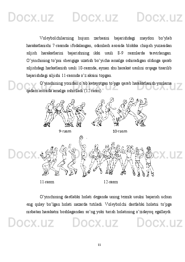Voleybolchilarning   hujum   zarbasini   bajarishdagi   maydon   bo’ylab
harakatlanishi   7-rasmda   ifodalangan,   odimlash   asosida   blokka   chiqish   yuzasidan
siljish   harakatlarini   bajarishning   ikki   usuli   8-9   rasmlarda   tasvirlangan.
O’yinchining   to’pni   sherigiga   uzatish   bo’yicha   amalga   oshiradigan   oldinga   qarab
siljishdagi harkatlanish usuli 10-rasmda, aynan shu harakat usulini orqaga tisarilib
bajarishdagi siljishi 11-rasmda o’z aksini topgan.
O’yinchining yonidan o’tib ketayotgan to’pga qarab harakatlanish yonlama
qadam asosida amalga oshiriladi (12-rasm).
11-rasm 12-rasm
O’yinchining   dastlabki   holati   deganda   uning   texnik   usulni   bajarish   uchun
eng   qulay   bo’lgan   holati   nazarda   tutiladi .   Voleybolchi   dastlabki   holatni   to’pga
nisbatan har a katni boshlagandan so’ng yoki turish holatining o’zidayoq egallaydi .
11 10-rasm9-rasm 