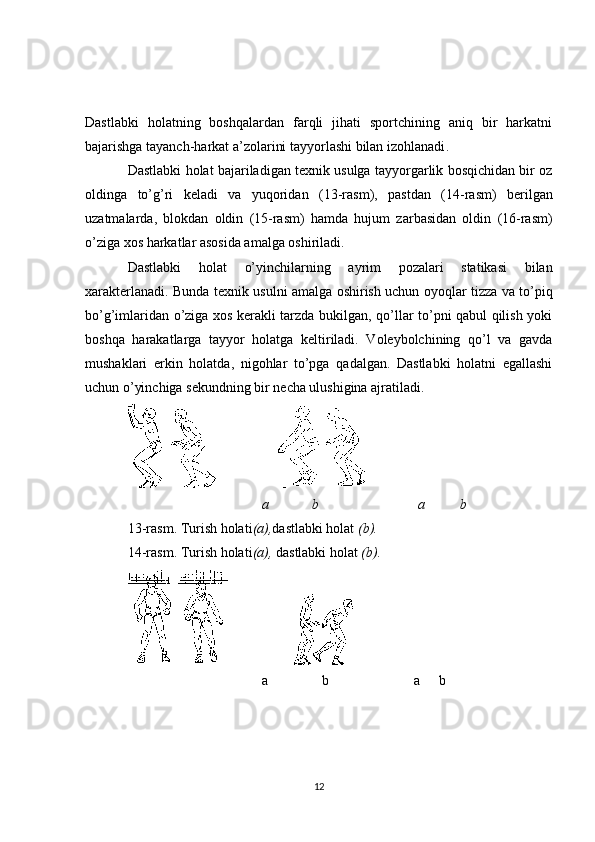 Dastlabki   holatning   boshqalardan   farqli   jihati   sportchining   aniq   bir   harkatni
bajarishga tayanch-harkat a’zolarini tayyorlashi bilan izohlanadi .
Dastlabki holat bajariladigan texnik usulga tayyorgarlik bosqichidan bir oz
oldinga   to’g’ri   keladi   va   yuqoridan   (13 -rasm ) ,   pastdan   (14 -rasm )   berilgan
uzatmalarda ,   blokdan   oldin   (15 -rasm )   hamda   hujum   zarbasidan   oldin   (16 -rasm )
o’ziga xos harkatlar asosida amalga oshiriladi .
Dastlabki   holat   o’yinchilarning   ayrim   pozalari   statikasi   bilan
xarakterlanadi .   Bunda texnik usulni amalga oshirish uchun oyoqlar tizza va to’piq
bo’g’imlaridan o’ziga xos kerakli tarzda bukilgan, qo’llar to’pni qabul qilish yoki
boshqa   harakatlarga   tayyor   holatga   keltiriladi.   Voleybolchining   qo’l   va   gavda
mushaklari   erkin   holatda,   nigohlar   to’pga   qadalgan.   Dastlabki   holatni   egallashi
uchun o’yinchiga sekundning bir necha ulushigina ajratiladi.
a     b     a       b
1 3 -rasm .  Turish holati (a), dastlabki holat  (b).
1 4 -rasm .  Turish holati (a),  dastlabki holat  (b).
a        b    a b
12 