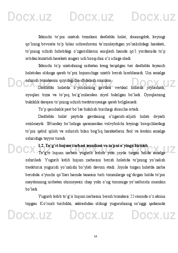 Ikkinchi   to’pni   uzatish   texnikasi   dastlabki   holat,   shuningdek,   keyingi
qo’lning   bevosita   to’p   bilan   uchrashuvini   ta’minlaydigan   yo’nalishdagi   harakati,
to’pning   uchish   holatidagi   o’zgarishlarini   aniqlash   hamda   qo’l   yordamida   to’p
ortidan kuzatish harakati singari uch bosqichni o’z ichiga oladi.
Ikkinchi   to’p   uzatishning   nisbatan   keng   tarqalgan   turi   dastlabki   tayanch
holatidan  oldinga  qarab  to’pni  hujumchiga  uzatib  berish   hisoblanadi.  Uni  amalga
oshirish texnikasini quyidagicha ifodalash mumkin.
Dastlabki   holatda   o’yinchining   gavdasi   vertikal   holatda   joylashadi,
oyoqlari   tizza   va   to’piq   bo’g’imlaridan   xiyol   bukilgan   bo’ladi.   Oyoqlarning
bukiklik darajasi to’pning uchish traektoriyasiga qarab belgilanadi:
To’p qanchalik past bo’lsa bukilish burchagi shuncha ortadi.
Dastlabki   holat   paytida   gavdaning   o’zgarish-siljish   holati   deyarli
sezilmaydi.   SHunday   bo’lishiga   qaramasdan   voleybolchi   keyingi   bosqichlardagi
to’pni   qabul   qilish   va   oshirish   bilan   bog’liq   harakatlarni   faol   va   keskin   amalga
oshirishga tayyor turadi.
1.2. To’g’ri hujum zarbasi texnikasi va to’pni o’yinga kiritish
To’g’ri   hujum   zarbasi   yugurib   kelish   yoki   joyda   turgan   holda   amalga
oshiriladi.   Yugurib   kelib   hujum   zarbasini   berish   holatida   to’pning   yo’nalish
traektorisi   yugurish   yo’nalishi   bo’ylab   davom   etadi.   Joyida   turgan   holatda   zarba
berishda   o’yinchi   qo’llari   hamda   tanasini   turli   tomonlarga   og’dirgan   holda  to’pni
maydonning   nisbatan   ohimoyasiz   chap   yoki   o’ng   tomoniga   yo’naltirishi   mumkin
bo’ladi.
Yugurib kelib to’g’ri hujum zarbasini berish texnikasi 22-rasmda o’z aksini
topgan.   Ko’rinib   turibdiki,   sakrashdan   oldingi   yugurishning   so’nggi   qadamida
14 