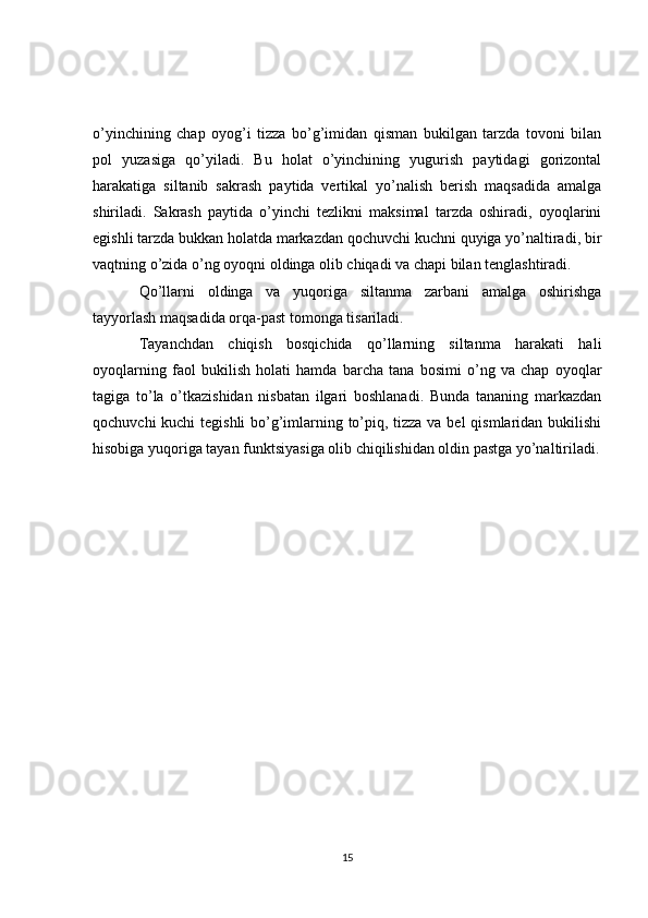 o’yinchining   chap   oyog’i   tizza   bo’g’imidan   qisman   bukilgan   tarzda   tovoni   bilan
pol   yuzasiga   qo’yiladi.   Bu   holat   o’yinchining   yugurish   paytidagi   gorizontal
harakatiga   siltanib   sakrash   paytida   vertikal   yo’nalish   berish   maqsadida   amalga
shiriladi.   Sakrash   paytida   o’yinchi   tezlikni   maksimal   tarzda   oshiradi,   oyoqlarini
egishli tarzda bukkan holatda markazdan qochuvchi kuchni quyiga yo’naltiradi, bir
vaqtning o’zida o’ng oyoqni oldinga olib chiqadi va chapi bilan tenglashtiradi.
Qo’llarni   oldinga   va   yuqoriga   siltanma   zarbani   amalga   oshirishga
tayyorlash maqsadida orqa-past tomonga tisariladi.
Tayanchdan   chiqish   bosqichida   qo’llarning   siltanma   harakati   hali
oyoqlarning   faol   bukilish   holati   hamda   barcha   tana   bosimi   o’ng   va   chap   oyoqlar
tagiga   to’la   o’tkazishidan   nisbatan   ilgari   boshlanadi.   Bunda   tananing   markazdan
qochuvchi  kuchi  tegishli  bo’g’imlarning to’piq, tizza va bel  qismlaridan bukilishi
hisobiga yuqoriga tayan funktsiyasiga olib chiqilishidan oldin pastga yo’naltiriladi.
15 