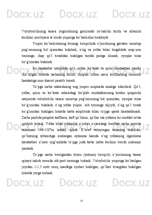 Voleybolchining   tanasi   yugurishning   gorizontal   yo’nalishi   kuchi   va   siltanish
kuchlari inertsiyasi ta’sirida yuqoriga ko’tarilishni boshlaydi.
Yuqori   ko’tarilishining   keyingi   bosqichida   o’yinchining   gavdasi   umurtqa
pog’onisining   bel   qismidan   bukiladi,   o’ng   va   yelka   bilan   birgalikda   orqa-yon
tomonga,   chap   qo’l   tirsakdan   bukilgan   tarzda   pastga   olinadi,   oyoqlar   tizza
bo’g’imidan bukiladi.
Bu   harakatlar   natijasida   qo’l,   yelka,   ko’krak   va   qorin   mushaklari   yaxshi
cho’zilgan   holatda   zarbaning   kuchli   chiqishi   uchun   zarur   kuchlarning   munosib
harakatiga mos sharoit yaratib beradi.
To’pga   zarba   sakrashning   eng   yuqori   nuqtasida   amalga   oshiriladi.   Qo’l,
yelka,   qorin   va   ko’krak   sohasidagi   ko’plab   mushaklarining   keskin   qisqarishi
natijasida   voleybolchi   tanasi   umurtqa   pog’onisining   bel   qismidan,   oyoqlar   tizza
bo’g’imidan   bukiladi,   o’ng   yelka   yuqori   -old   tomonga   siljiydi,   o’ng   qo’l   tirsak
bo’g’imidan   bukilgan   holatda   katta   amplituda   bilan   to’pga   qarab   harakatlanadi.
Zarba paytida panjalar kaftlarni, kaft qo’llarni, qo’llar esa yelkani bir muddat ortda
qoldirib   ketadi.   Yelka   bilan   yelkaoldi   a’zolari   o’rtasidagi   burchak   zarba   paytida
taxminan   140-150°ni   tashkil   qiladi.   E’tirof   etilayotgan   tananing   bukilishi,
qo’llarning   siltanishga   asolangan   aylanma   hamda   o’ng   yelkaning   ilgarilama
harakatlari   o’zaro   uyg’unlikda   to’pga   juda   katta   zarba   kuchini   berish   imkonini
yaratadi.
To’pga   zarba   berilgandan   keyin   (yakuniy   bosqich)   o’yinchining   tanasi
qiyayo’nalish asosida old-past tomonga tushadi. Voleybolchi yuqoriga ko’tarilgan
joyidan   1-1,5   metr   uzoq   maofaga   oyolari   bukilgan,   qo’llari   tirsagidan   bukilgan
holatda yerga tushadi.
17