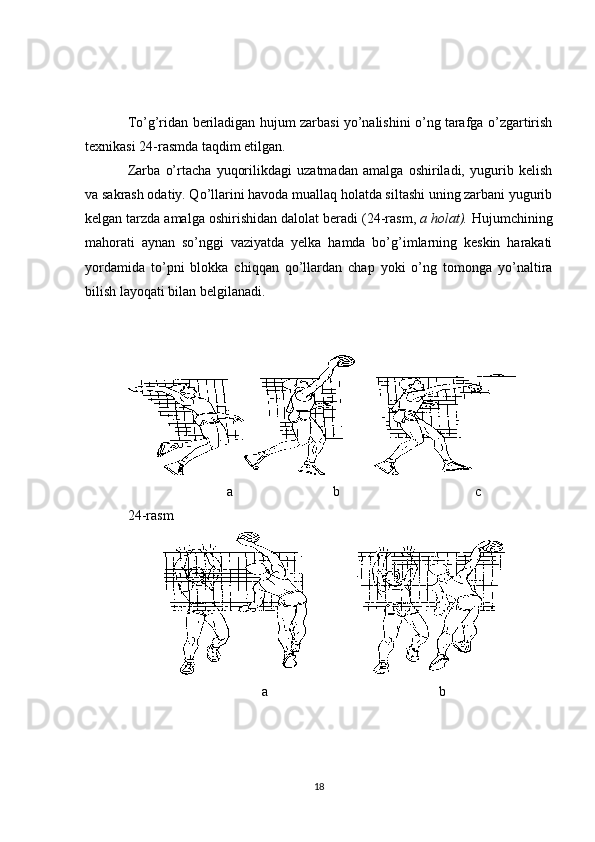 To’g’ridan beriladigan hujum zarbasi yo’nalishini o’ng tarafga o’zgartirish
texnikasi 24-rasmda taqdim etilgan.
Zarba   o’rtacha   yuqorilikdagi   uzatmadan   amalga   oshiriladi,   yugurib   kelish
va sakrash odatiy. Qo’llarini havoda muallaq holatda siltashi uning zarbani yugurib
kelgan tarzda amalga oshirishidan dalolat beradi ( 2 4-rasm,  a holat).  Hujumchining
mahorati   aynan   so’nggi   vaziyatda   yelka   hamda   bo’g’imlarning   keskin   harakati
yordamida   to’pni   blokka   chiqqan   qo’llardan   chap   yoki   o’ng   tomonga   yo’naltira
bilish layoqati bilan belgilanadi.
a b c
24-rasm
a b
18 