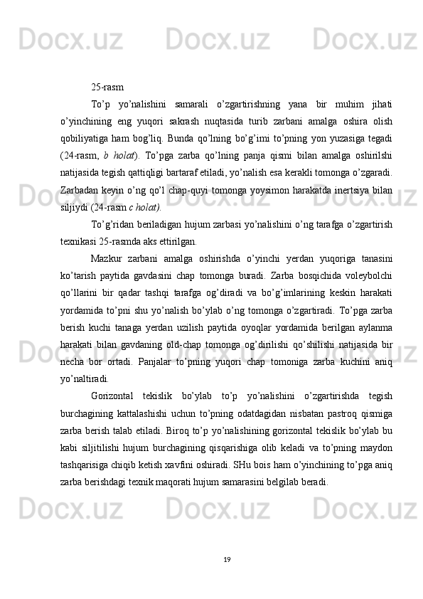 25-rasm
To’p   yo’nalishini   samarali   o’zgartirishning   yana   bir   muhim   jihati
o’yinchining   eng   yuqori   sakrash   nuqtasida   turib   zarbani   amalga   oshira   olish
qobiliyatiga   ham   bog’liq.   Bunda   qo’lning   bo’g’imi   to’pning   yon   yuzasiga   tegadi
(24-rasm,   b   holat ).   To’pga   zarba   qo’lning   panja   qismi   bilan   amalga   oshirilshi
natijasida tegish qattiqligi bartaraf etiladi, yo’nalish esa kerakli tomonga o’zgaradi.
Zarbadan  keyin o’ng  qo’l   chap-quyi   tomonga yoysimon  harakatda  inertsiya   bilan
siljiydi (24-rasm  c holat).
To’g’ridan beriladigan hujum zarbasi yo’nalishini o’ng tarafga o’zgartirish
texnikasi 25-rasmda aks ettirilgan.
Mazkur   zarbani   amalga   oshirishda   o’yinchi   yerdan   yuqoriga   tanasini
ko’tarish   paytida   gavdasini   chap   tomonga   buradi.   Zarba   bosqichida   voleybolchi
qo’llarini   bir   qadar   tashqi   tarafga   og’diradi   va   bo’g’imlarining   keskin   harakati
yordamida   to’pni   shu   yo’nalish   bo’ylab   o’ng   tomonga   o’zgartiradi.   To’pga   zarba
berish   kuchi   tanaga   yerdan   uzilish   paytida   oyoqlar   yordamida   berilgan   aylanma
harakati   bilan   gavdaning   old-chap   tomonga   og’dirilishi   qo’shilishi   natijasida   bir
necha   bor   ortadi.   Panjalar   to’pning   yuqori   chap   tomoniga   zarba   kuchini   aniq
yo’naltiradi.
Gorizontal   tekislik   bo’ylab   to’p   yo’nalishini   o’zgartirishda   tegish
burchagining   kattalashishi   uchun   to’pning   odatdagidan   nisbatan   pastroq   qismiga
zarba berish talab etiladi. Biroq to’p yo’nalishining gorizontal tekislik bo’ylab bu
kabi   siljitilishi   hujum   burchagining   qisqarishiga   olib   keladi   va   to’pning   maydon
tashqarisiga chiqib ketish xavfini oshiradi. SHu bois ham o’yinchining to’pga aniq
zarba berishdagi texnik maqorati hujum samarasini belgilab beradi. 
19 