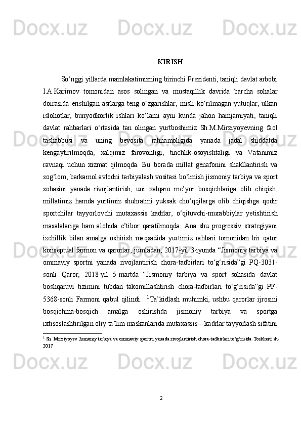 KIRISH
So‘nggi yillarda mamlakatimizning birinchi Prezidenti, taniqli davlat arbobi
I.A.Karimov   tomonidan   asos   solingan   va   mustaqillik   davrida   barcha   sohalar
doirasida   erishilgan   asrlarga   teng   o‘zgarishlar,   misli   ko‘rilmagan   yutuqlar,   ulkan
islohotlar,   bunyodkorlik   ishlari   ko‘lami   ayni   kunda   jahon   hamjamiyati,   taniqli
davlat   rahbarlari   o‘rtasida   tan   olingan   yurtboshimiz   Sh.M.Mirziyoyevning   faol
tashabbusi   va   uning   bevosita   rahnamoligida   yanada   jadal   shiddatda
kengaytirilmoqda,   xalqimiz   farovonligi,   tinchlik-osoyishtaligi   va   Vatanimiz
ravnaqi   uchun   xizmat   qilmoqda.   Bu   borada   millat   genafonini   shakllantirish   va
sog‘lom, barkamol avlodni tarbiyalash vositasi bo‘lmish jismoniy tarbiya va sport
sohasini   yanada   rivojlantirish,   uni   xalqaro   me’yor   bosqichlariga   olib   chiqish,
millatimiz   hamda   yurtimiz   shuhratini   yuksak   cho‘qqilarga   olib   chiqishga   qodir
sportchilar   tayyorlovchi   mutaxassis   kadrlar,   o‘qituvchi-murabbiylar   yetishtirish
masalalariga   ham   alohida   e’tibor   qaratilmoqda.   Ana   shu   progressiv   strategiyani
izchillik   bilan   amalga   oshirish   maqsadida   yurtimiz   rahbari   tomonidan   bir   qator
konseptual farmon va qarorlar, jumladan, 2017-yil 3-iyunda “Jismoniy tarbiya va
ommaviy   sportni   yanada   rivojlantirish   chora-tadbirlari   to‘g‘risida”gi   PQ-3031-
sonli   Qaror,   2018-yil   5-martda   “Jismoniy   tarbiya   va   sport   sohasida   davlat
boshqaruvi   tizimini   tubdan   takomillashtirish   chora-tadbirlari   to‘g‘risida”gi   PF-
5368-sonli   Farmoni   qabul   qilindi.     1
Ta’kidlash   muhimki,   ushbu   qarorlar   ijrosini
bosqichma-bosqich   amalga   oshirishda   jismoniy   tarbiya   va   sportga
ixtisoslashtirilgan oliy ta’lim maskanlarida mutaxassis – kadrlar tayyorlash sifatini
1
 Sh. Mirziyoyev  Jismoniy tarbiya va ommaviy sportni yanada rivojlantirish chora-tadbirlari to‘g‘risida  Toshkent sh-
2017
2 