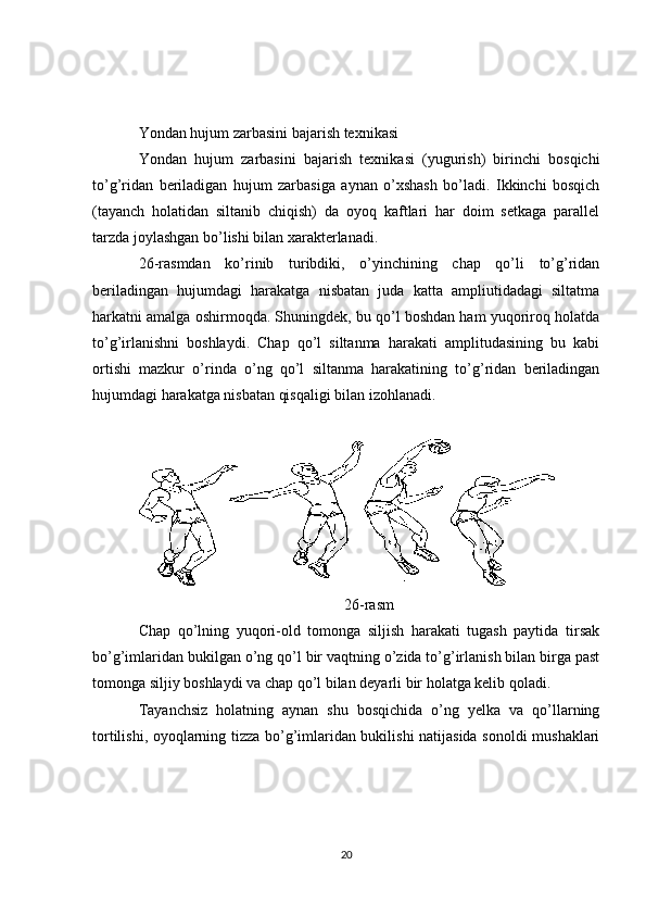 Yondan hujum zarbasini bajarish texnikasi
Yondan   hujum   zarbasini   bajarish   texnikasi   (yugurish)   birinchi   bosqichi
to’g’ridan   beriladigan   hujum   zarbasiga   aynan   o’xshash   bo’ladi.   Ikkinchi   bosqich
(tayanch   holatidan   siltanib   chiqish)   da   oyoq   kaftlari   har   doim   setkaga   parallel
tarzda joylashgan bo’lishi bilan xarakterlanadi.
26-rasmdan   ko’rinib   turibdiki,   o’yinchining   chap   qo’li   to’g’ridan
beriladingan   hujumdagi   harakatga   nisbatan   juda   katta   ampliutidadagi   siltatma
harkatni amalga oshirmoqda. Shuningdek, bu qo’l boshdan ham yuqoriroq holatda
to’g’irlanishni   boshlaydi.   Chap   qo’l   siltanma   harakati   amplitudasining   bu   kabi
ortishi   mazkur   o’rinda   o’ng   qo’l   siltanma   harakatining   to’g’ridan   beriladingan
hujumdagi harakatga nisbatan qisqaligi bilan izohlanadi.
26 -rasm
Chap   qo’lning   yuqori-old   tomonga   siljish   harakati   tugash   paytida   tirsak
bo’g’imlaridan bukilgan o’ng qo’l bir vaqtning o’zida to’g’irlanish bilan birga past
tomonga siljiy boshlaydi va chap qo’l bilan deyarli bir holatga kelib qoladi.
Tayanchsiz   holatning   aynan   shu   bosqichida   o’ng   yelka   va   qo’llarning
tortilishi, oyoqlarning tizza bo’g’imlaridan bukilishi natijasida sonoldi mushaklari
20 