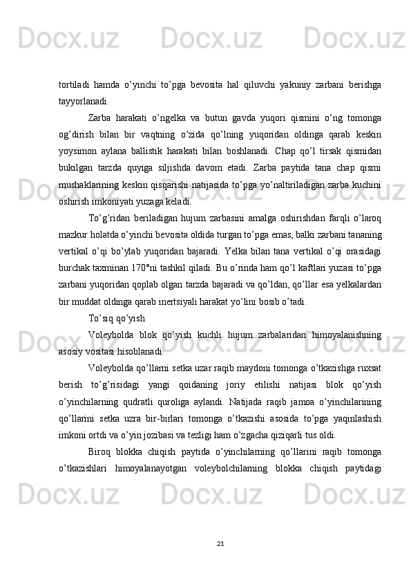 tortiladi   hamda   o’yinchi   to’pga   bevosita   hal   qiluvchi   yakuniy   zarbani   berishga
tayyorlanadi.
Zarba   harakati   o’ngelka   va   butun   gavda   yuqori   qismini   o’ng   tomonga
og’dirish   bilan   bir   vaqtning   o’zida   qo’lning   yuqoridan   oldinga   qarab   keskin
yoysimon   aylana   ballistik   harakati   bilan   boshlanadi.   Chap   qo’l   tirsak   qismidan
bukilgan   tarzda   quyiga   siljishda   davom   etadi.   Zarba   paytida   tana   chap   qismi
mushaklarining keskin qisqarishi  natijasida  to’pga yo’naltiriladigan zarba  kuchini
oshirish imkoniyati yuzaga keladi.
To’g’ridan   beriladigan   hujum   zarbasini   amalga   oshirishdan   farqli   o’laroq
mazkur holatda o’yinchi bevosita oldida turgan to’pga emas, balki zarbani tananing
vertikal   o’qi   bo’ylab   yuqoridan   bajaradi.   Yelka   bilan   tana   vertikal   o’qi   orasidagi
burchak taxminan 170°ni tashkil qiladi. Bu o’rinda ham qo’l kaftlari yuzasi to’pga
zarbani yuqoridan qoplab olgan tarzda bajaradi va qo’ldan, qo’llar esa yelkalardan
bir muddat oldinga qarab inertsiyali harakat yo’lini bosib o’tadi.
To’siq qo’yish
Voleybolda   blok   qo’yish   kuchli   hujum   zarbalaridan   himoyalanishning
asosiy vositasi hisoblanadi.
Voleybolda qo’llarni setka uzar raqib maydoni tomonga o’tkazishga ruxsat
berish   to’g’risidagi   yangi   qoidaning   joriy   etilishi   natijasi   blok   qo’yish
o’yinchilarning   qudratli   quroliga   aylandi.   Natijada   raqib   jamoa   o’yinchilarining
qo’llarini   setka   uzra   bir-birlari   tomonga   o’tkazishi   asosida   to’pga   yaqinlashish
imkoni ortdi va o’yin jozibasi va tezligi ham o’zgacha qiziqarli tus oldi. 
Biroq   blokka   chiqish   paytida   o’yinchilarning   qo’llarini   raqib   tomonga
o’tkazishlari   himoyalanayotgan   voleybolchilarning   blokka   chiqish   paytidagi
21 