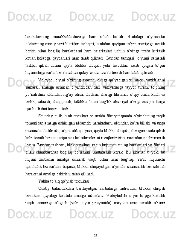 haraktlarining   murakkablashuviga   ham   sabab   bo’ldi.   Blokdagi   o’yinchilar
o’zlarining   asosiy   vazifalaridan   tashqari,   blokdan   qaytgan   to’pni   sherigiga   uzatib
berish   bilan   bog’liq   harakatlarni   ham   bajarishlari   uchun   o’yinga   tezda   kirishib
ketish   holatiga   qaytishlari   ham   talab   qilinadi.   Bundan   tashqari,   o’yinni   samarali
tashkil   qilish   uchun   qayta   blokka   chiqish   yoki   tasodifan   kelib   qolgan   to’pni
hujumchiga zarba berish uchun qulay tarzda uzatib berish ham talab qilinadi.
Voleybol  o’yini  o’zining sportchi   oldiga qo’yadigan  xilma-xil   vazifalarini
samarali   amalga   oshirish   o’yinchidan   turli   vaziyatlarga   tayyor   turish,   to’pning
yo’nalishini   oldindan   ilg’ay   olish,   chidam,   sherigi   fikrlarini   o’qiy   olish,   kuch   va
tezlik,   sakrash,   chaqqonlik,   tafakkur   bilan   bog’lik   aksariyat   o’ziga   xos   jihatlarga
ega bo’lishni taqozo etadi.
Shunday   qilib,   blok   texnikasi   xususida   fikr   yuritganda   o’yinchining   raqib
tomonidan amalga oshirilgan aldamchi harakatlarni oldindan ko’ra bilishi va unga
munosabat bildirish, to’pni olib qo’yish, qayta blokka chiqish, sherigini ixota qilish
kabi texnik harakatlariga xos ko’nikmalarini rivojlantirishni nazardan qochirmaslik
lozim. Bundan tashqari, blok texnikasi raqib hujumchisining harakatlari va fikrlari
bilan   chambarchas   bog’liq   bo’lishini   unutmaslik   kerak.   Bu   jihatlar   u   yoki   bu
hujum   zarbasini   amalga   oshirish   vaqti   bilan   ham   bog’liq.   Ya’ni   hujumchi
qanchalik tez zarbani bajarsa, blokka chiqayotgan o’yinchi shunchalik tez sakrash
harakatini amalga oshirishi talab qilinadi.
Yakka to’siq qo’yish texnikasi
Odatiy   balandlikdan   berilayotgan   zarbalarga   individual   blokka   chiqish
texnikasi   quyidagi   tartibda   amalga   oshiriladi.   Voleybolchi   o’yin   to’pga   kiritilib
raqib   tomoniga   o’tgach   (yoki   o’yin   jarayonida)   maydon   uzra   kerakli   o’rinni
22 