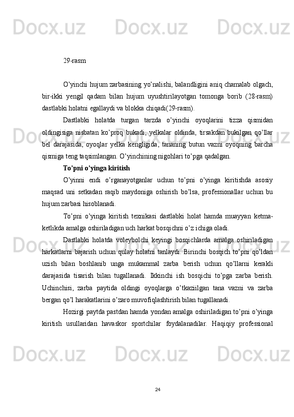 29-rasm
O’yinchi hujum zarbasining yo’nalishi, balandligini aniq chamalab olgach,
bir-ikki   yengil   qadam   bilan   hujum   uyushtirilayotgan   tomonga   borib   (28-rasm)
dastlabki holatni egallaydi va blokka chiqadi(29-rasm). 
Dastlabki   holatda   turgan   tarzda   o’yinchi   oyoqlarini   tizza   qismidan
oldingisiga   nisbatan   ko’proq   bukadi,   yelkalar   oldinda,   tirsakdan   bukilgan   qo’llar
bel   darajasida,   oyoqlar   yelka   kengligida,   tananing   butun   vazni   oyoqning   barcha
qismiga teng taqsimlangan. O’yinchining nigohlari to’pga qadalgan.
To’pni o’yinga kiritish
O’yinni   endi   o’rganayotganlar   uchun   to’pni   o’yinga   kiritishda   asosiy
maqsad   uni   setkadan   raqib   maydoniga   oshirish   bo’lsa,   professionallar   uchun   bu
hujum zarbasi hisoblanadi. 
To’pni   o’yinga   kiritish   texnikasi   dastlabki   holat   hamda   muayyan   ketma-
ketlikda amalga oshiriladigan uch harkat bosqichni o’z ichiga oladi.
Dastlabki   holatda   voleybolchi   keyingi   bosqichlarda   amalga   oshiriladigan
harkatlarni  bajarish uchun  qulay holatni  tanlaydi. Birinchi  bosqich to’pni  qo’ldan
uzish   bilan   boshlanib   unga   mukammal   zarba   berish   uchun   qo’llarni   kerakli
darajasida   tisarish   bilan   tugallanadi.   Ikkinchi   ish   bosqichi   to’pga   zarba   berish.
Uchinchisi,   zarba   paytida   oldingi   oyoqlarga   o’tkaziilgan   tana   vazni   va   zarba
bergan qo’l harakatlarini o’zaro muvofiqlashtirish bilan tugallanadi. 
Hozirgi paytda pastdan hamda yondan amalga oshiriladigan to’pni o’yinga
kiritish   usullaridan   havaskor   sportchilar   foydalanadilar.   Haqiqiy   professional
24 