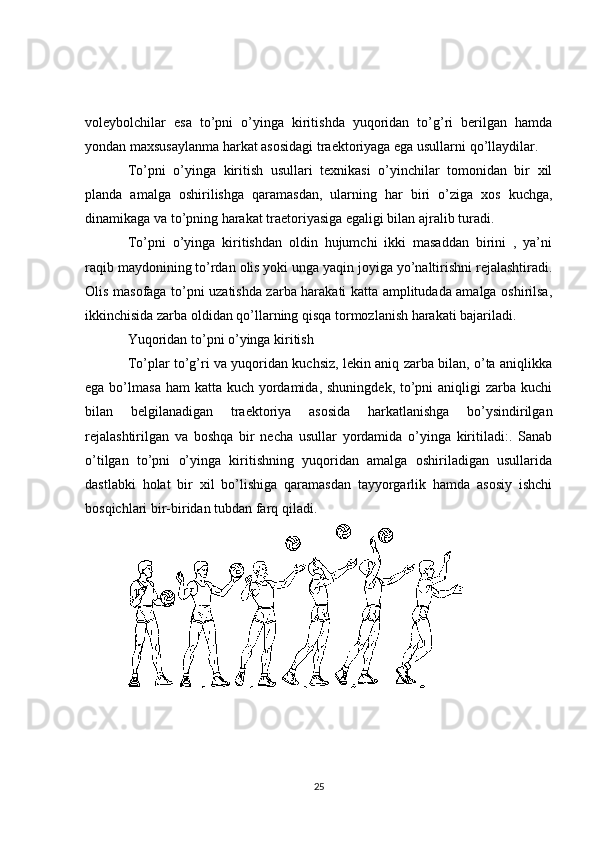 voleybolchilar   esa   to’pni   o’yinga   kiritishda   yuqoridan   to’g’ri   berilgan   hamda
yondan maxsusaylanma harkat asosidagi traektoriyaga ega usullarni qo’llaydilar.
To’pni   o’yinga   kiritish   usullari   texnikasi   o’yinchilar   tomonidan   bir   xil
planda   amalga   oshirilishga   qaramasdan,   ularning   har   biri   o’ziga   xos   kuchga,
dinamikaga va to’pning harakat traetoriyasiga egaligi bilan ajralib turadi.
To’pni   o’yinga   kiritishdan   oldin   hujumchi   ikki   masaddan   birini   ,   ya’ni
raqib maydonining to’rdan olis yoki unga yaqin joyiga yo’naltirishni rejalashtiradi.
Olis masofaga to’pni uzatishda zarba harakati katta amplitudada amalga oshirilsa,
ikkinchisida zarba oldidan qo’llarning qisqa tormozlanish harakati bajariladi.
Yuqoridan to’pni o’yinga kiritish
To’plar to’g’ri va yuqoridan kuchsiz, lekin aniq zarba bilan, o’ta aniqlikka
ega bo’lmasa ham  katta  kuch yordamida,  shuningdek, to’pni  aniqligi  zarba kuchi
bilan   belgilanadigan   traektoriya   asosida   harkatlanishga   bo’ysindirilgan
rejalashtirilgan   va   boshqa   bir   necha   usullar   yordamida   o’yinga   kiritiladi:.   Sanab
o’tilgan   to’pni   o’yinga   kiritishning   yuqoridan   amalga   oshiriladigan   usullarida
dastlabki   holat   bir   xil   bo’lishiga   qaramasdan   tayyorgarlik   hamda   asosiy   ishchi
bosqichlari bir-biridan tubdan farq qiladi.
25 