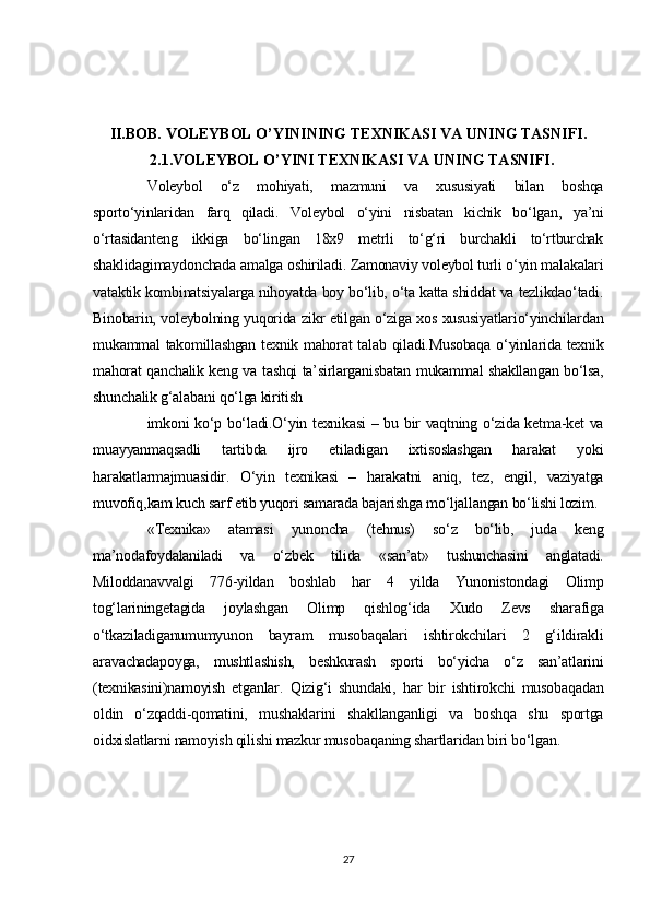 II.BOB.  VOLEYBOL O’YININING TEXNIKASI VA  UNING TASNIFI .
   2.1. VOLEYBOL O’YINI TEXNIKASI VA UNING TASNIFI .
Voleybol   o‘z   mohiyati,   mazmuni   va   xususiyati   bilan   boshqa
sporto‘yinlaridan   farq   qiladi.   Voleybol   o‘yini   nisbatan   kichik   bo‘lgan,   ya’ni
o‘rtasidanteng   ikkiga   bo‘lingan   18x9   metrli   to‘g‘ri   burchakli   to‘rtburchak
shaklidagimaydonchada amalga oshiriladi. Zamonaviy voleybol turli o‘yin malakalari
vataktik kombinatsiyalarga nihoyatda boy bo‘lib, o‘ta katta shiddat va tezlikdao‘tadi.
Binobarin, voleybolning yuqorida zikr etilgan o‘ziga xos xususiyatlario‘yinchilardan
mukammal takomillashgan texnik mahorat  talab qiladi.Musobaqa  o‘yinlarida texnik
mahorat qanchalik keng va tashqi ta’sirlarganisbatan mukammal shakllangan bo‘lsa,
shunchalik g‘alabani qo‘lga kiritish
imkoni ko‘p bo‘ladi.O‘yin texnikasi  – bu bir vaqtning o‘zida ketma-ket va
muayyanmaqsadli   tartibda   ijro   etiladigan   ixtisoslashgan   harakat   yoki
harakatlarmajmuasidir.   O‘yin   texnikasi   –   harakatni   aniq,   tez,   engil,   vaziyatga
muvofiq,kam kuch sarf etib yuqori samarada bajarishga mo‘ljallangan bo‘lishi lozim.
«Texnika»   atamasi   yunoncha   (tehnus)   so‘z   bo‘lib,   juda   keng
ma’nodafoydalaniladi   va   o‘zbek   tilida   «san’at»   tushunchasini   anglatadi.
Miloddanavvalgi   776-yildan   boshlab   har   4   yilda   Yunonistondagi   Olimp
tog‘lariningetagida   joylashgan   Olimp   qishlog‘ida   Xudo   Zevs   sharafiga
o‘tkaziladiganumumyunon   bayram   musobaqalari   ishtirokchilari   2   g‘ildirakli
aravachadapoyga,   mushtlashish,   beshkurash   sporti   bo‘yicha   o‘z   san’atlarini
(texnikasini)namoyish   etganlar.   Qizig‘i   shundaki,   har   bir   ishtirokchi   musobaqadan
oldin   o‘zqaddi-qomatini,   mushaklarini   shakllanganligi   va   boshqa   shu   sportga
oidxislatlarni namoyish qilishi mazkur musobaqaning shartlaridan biri bo‘lgan.
27 