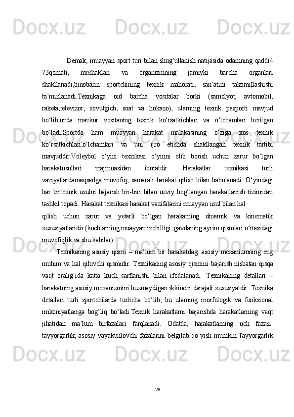 Demak, muayyan sport turi bilan shug‘ullanish natijasida odamning qaddi4
73qomati,   mushaklari   va   organizmning   jamiyki   barcha   organlari
shakllanadi,binobarin   sportchining   texnik   mahorati,   san’atini   takomillashishi
ta’minlanadi.Texnikaga   oid   barcha   vositalar   borki   (samolyot,   avtomobil,
raketa,televizor,   sovutgich,   soat   va   hokazo),   ularning   texnik   pasporti   mavjud
bo‘lib,unda   mazkur   vositaning   texnik   ko‘rsatkichlari   va   o‘lchamlari   berilgan
bo‘ladi.Sportda   ham   muayyan   harakat   malakasining   o‘ziga   xos   texnik
ko‘rsatkichlari,o‘lchamlari   va   uni   ijro   etishda   shakllangan   texnik   tartibi
mavjuddir.Voleybol   o‘yini   texnikasi   o‘yinni   olib   borish   uchun   zarur   bo‘lgan
harakatusullari   majmuasidan   iboratdir.   Harakatlar   texnikasi   turli
vaziyatlardamaqsadga   muvofiq,   samarali   harakat   qilish   bilan   baholanadi.   O‘yindagi
har  birtexnik  usulni   bajarish  bir-biri   bilan  uzviy  bog‘langan  harakatlanish  tizimidan
tashkil topadi. Harakat texnikasi harakat vazifalarini muayyan usul bilan hal
qilish   uchun   zarur   va   yetarli   bo‘lgan   harakatning   dinamik   va   kinematik
xususiyatlaridir (kuchlarning muayyan izchilligi, gavdaning ayrim qismlari o‘rtasidagi
muvofiqlik va shu kabilar).
Texnikaning asosiy  qismi  – ma’lum  bir harakatdagi asosiy mexanizmning eng
muhim va hal qiluvchi qismidir. Texnikaning asosiy qismini   bajarish nisbatan qisqa
vaqt   oralig‘ida   katta   kuch   sarflanishi   bilan   ifodalanadi.   Texnikaning   detallari   –
harakatning asosiy mexanizmini buzmaydigan   ikkinchi darajali xususiyatdir. Texnika
detallari   turli   sportchilarda   turlicha   bo‘lib,   bu   ularning   morfologik   va   funksional
imkoniyatlariga   bog‘liq   bo‘ladi.Texnik   harakatlarni   bajarishda   harakatlarning   vaqt
jihatidan   ma’lum   birfazalari   farqlanadi.   Odatda,   harakatlarning   uch   fazasi:
tayyorgarlik, asosiy  vayakunlovchi  fazalarini  belgilab qo‘yish mumkin.Tayyorgarlik
28 