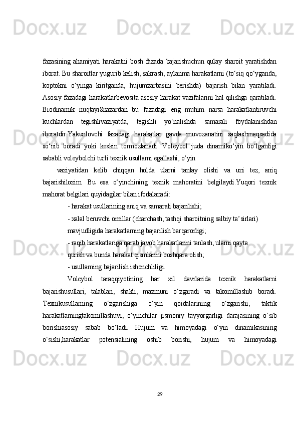 fazasining   ahamiyati   harakatni   bosh   fazada   bajarishuchun   qulay   sharoit   yaratishdan
iborat. Bu sharoitlar yugurib kelish, sakrash, aylanma harakatlarni (to‘siq qo‘yganda,
koptokni   o‘yinga   kiritganda,   hujumzarbasini   berishda)   bajarish   bilan   yaratiladi.
Asosiy fazadagi harakatlarbevosita asosiy harakat vazifalarini hal qilishga qaratiladi.
Biodinamik   nuqtayi8nazardan   bu   fazadagi   eng   muhim   narsa   harakatlantiruvchi
kuchlardan   tegishlivaziyatda,   tegishli   yo‘nalishda   samarali   foydalanishdan
iboratdir.Yakunlovchi   fazadagi   harakatlar   gavda   muvozanatini   saqlashmaqsadida
so‘nib   boradi   yoki   keskin   tormozlanadi.   Voleybol   juda   dinamiko‘yin   bo‘lganligi
sababli voleybolchi turli texnik usullarni egallashi, o‘yin
vaziyatidan   kelib   chiqqan   holda   ularni   tanlay   olishi   va   uni   tez,   aniq
bajarishilozim.   Bu   esa   o‘yinchining   texnik   mahoratini   belgilaydi.Yuqori   texnik
mahorat belgilari quyidagilar bilan ifodalanadi:
- harakat usullarining aniq va samarali bajarilishi;
- xalal beruvchi omillar (charchash, tashqi sharoitning salbiy ta’sirlari)
mavjudligida harakatlarning bajarilish barqarorligi;
- raqib harakatlariga qarab javob harakatlarini tanlash, ularni qayta
qurish va bunda harakat qismlarini boshqara olish;
- usullarning bajarilish ishonchliligi.
Voleybol   taraqqiyotining   har   xil   davrlarida   texnik   harakatlarni
bajarishusullari,   talablari,   shakli,   mazmuni   o‘zgaradi   va   takomillashib   boradi.
Texnikusullarning   o‘zgarishiga   o‘yin   qoidalarining   o‘zgarishi,   taktik
harakatlarningtakomillashuvi,   o‘yinchilar   jismoniy   tayyorgarligi   darajasining   o‘sib
borishiasosiy   sabab   bo‘ladi.   Hujum   va   himoyadagi   o‘yin   dinamikasining
o‘sishi,harakatlar   potensialining   oshib   borishi,   hujum   va   himoyadagi
29 