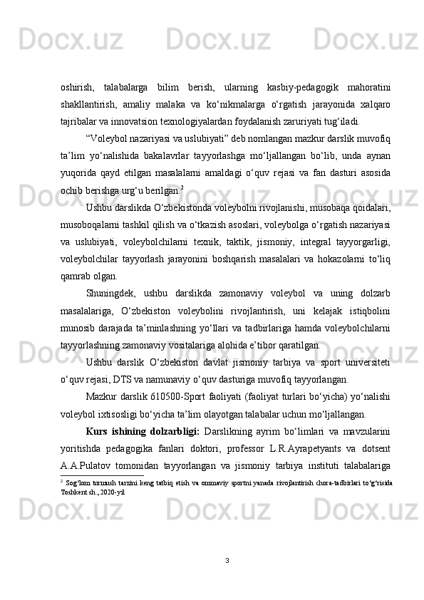 oshirish,   talabalarga   bilim   berish,   ularning   kasbiy-pedagogik   mahoratini
shakllantirish,   amaliy   malaka   va   ko‘nikmalarga   o‘rgatish   jarayonida   xalqaro
tajribalar va innovatsion texnologiyalardan foydalanish zaruriyati tug‘iladi.
“Voleybol nazariyasi va uslubiyati” deb nomlangan mazkur darslik muvofiq
ta’lim   yo‘nalishida   bakalavrlar   tayyorlashga   mo‘ljallangan   bo‘lib,   unda   aynan
yuqorida   qayd   etilgan   masalalarni   amaldagi   o‘quv   rejasi   va   fan   dasturi   asosida
ochib berishga urg‘u berilgan. 2
Ushbu darslikda O‘zbekistonda voleybolni rivojlanishi, musobaqa qoidalari,
musoboqalarni tashkil qilish va o‘tkazish asoslari, voleybolga o‘rgatish nazariyasi
va   uslubiyati,   voleybolchilarni   texnik,   taktik,   jismoniy,   integral   tayyorgarligi,
voleybolchilar   tayyorlash   jarayonini   boshqarish   masalalari   va   hokazolarni   to‘liq
qamrab olgan.
Shuningdek,   ushbu   darslikda   zamonaviy   voleybol   va   uning   dolzarb
masalalariga,   O‘zbekiston   voleybolini   rivojlantirish,   uni   kelajak   istiqbolini
munosib   darajada   ta’minlashning   yo‘llari   va   tadbirlariga   hamda   voleybolchilarni
tayyorlashning zamonaviy vositalariga alohida e’tibor qaratilgan.
Ushbu   darslik   O‘zbekiston   davlat   jismoniy   tarbiya   va   sport   universiteti
o‘quv rejasi, DTS va namunaviy o‘quv dasturiga muvofiq tayyorlangan.
Mazkur darslik 610500-Sport faoliyati (faoliyat turlari bo‘yicha) yo‘nalishi
voleybol ixtisosligi bo‘yicha ta’lim olayotgan talabalar uchun mo‘ljallangan.
Kurs   ishining   dolzarbligi:   Darslikning   ayrim   bo‘limlari   va   mavzularini
yoritishda   pedagogika   fanlari   doktori,   professor   L.R.Ayrapetyants   va   dotsent
A.A.Pulatov   tomonidan   tayyorlangan   va   jismoniy   tarbiya   instituti   talabalariga
2
  Sog‘lom   turmush   tarzini   keng   tatbiq   etish   va   ommaviy   sportni   yanada   rivojlantirish   chora-tadbirlari   to‘g‘risida
Toshkent sh., 2020-yil
3 
