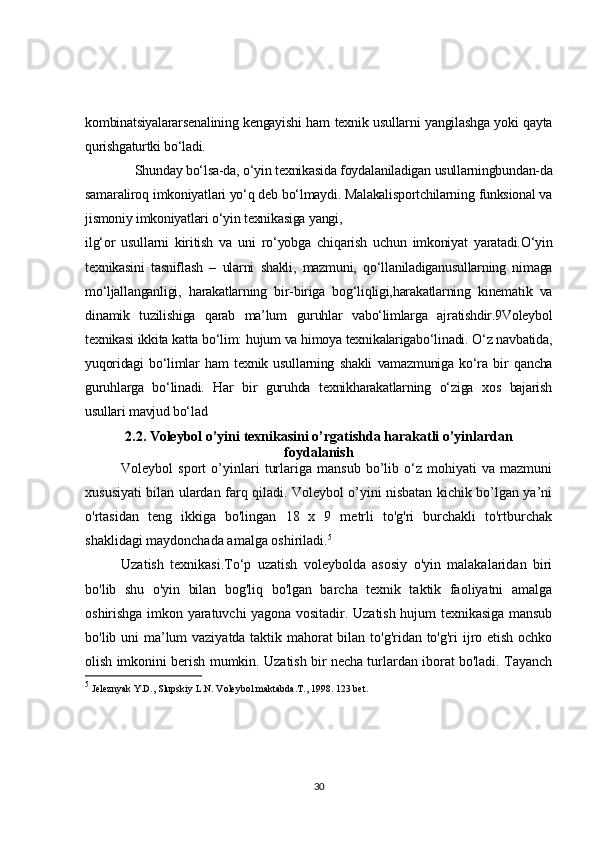 kombinatsiyalararsenalining kengayishi ham texnik usullarni yangilashga yoki qayta
qurishgaturtki bo‘ladi.
Shunday bo‘lsa-da, o‘yin texnikasida foydalaniladigan usullarningbundan-da
samaraliroq imkoniyatlari yo‘q deb bo‘lmaydi. Malakalisportchilarning funksional va
jismoniy imkoniyatlari o‘yin texnikasiga yangi,
ilg‘or   usullarni   kiritish   va   uni   ro‘yobga   chiqarish   uchun   imkoniyat   yaratadi.O‘yin
texnikasini   tasniflash   –   ularni   shakli,   mazmuni,   qo‘llaniladiganusullarning   nimaga
mo‘ljallanganligi,   harakatlarning   bir-biriga   bog‘liqligi,harakatlarning   kinematik   va
dinamik   tuzilishiga   qarab   ma’lum   guruhlar   vabo‘limlarga   ajratishdir.9Voleybol
texnikasi ikkita katta bo‘lim: hujum va himoya texnikalarigabo‘linadi. O‘z navbatida,
yuqoridagi   bo‘limlar   ham   texnik   usullarning   shakli   vamazmuniga   ko‘ra   bir   qancha
guruhlarga   bo‘linadi.   Har   bir   guruhda   texnikharakatlarning   o‘ziga   xos   bajarish
usullari mavjud bo‘lad  
2.2.  Voleybol o’yini texnikasini o’rgatishda harakatli o’yinlardan
foydalanish
Voleybol   sport   o’yinlari   turlariga   mansub   bo’lib   o‘z   mohiyati   va   mazmuni
xususiyati bilan ulardan farq qiladi. Voleybol o’yini nisbatan kichik bo’lgan ya’ni
o'rtasidan   teng   ikkiga   bo'lingan   18   x   9   metrli   to'g'ri   burchakli   to'rtburchak
shaklidagi maydonchada amalga oshiriladi. 5
Uzatish   texnikasi.To‘p   uzatish   voleybolda   asosiy   o'yin   malakalaridan   biri
bo'lib   shu   o'yin   bilan   bog'liq   bo'lgan   barcha   texnik   taktik   faoliyatni   amalga
oshirishga imkon yaratuvchi yagona vositadir. Uzatish hujum texnikasiga mansub
bo'lib uni ma’lum vaziyatda taktik mahorat bilan to'g'ridan to'g'ri ijro etish ochko
olish imkonini berish mumkin. Uzatish bir necha turlardan iborat bo'ladi. Tayanch
5
 Jeleznyak Y.D., Slupskiy L.N. Voleybol maktabda.T., 1998. 123 bet.
30 