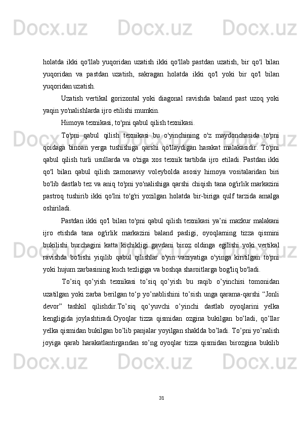 holatda   ikki   qo'llab   yuqoridan   uzatish   ikki   qo'llab   pastdan   uzatish,   bir   qo'l   bilan
yuqoridan   va   pastdan   uzatish,   sakragan   holatda   ikki   qo'l   yoki   bir   qo'l   bilan
yuqoridan uzatish.
Uzatish   vertikal   gorizontal   yoki   diagonal   ravishda   baland   past   uzoq   yoki
yaqin yo'nalishlarda ijro etilishi mumkin.
Himoya texnikasi, to'pni qabul qilish texnikasi.
To'pni   qabul   qilish   texnikasi   bu   o'yinchining   o'z   maydonchasida   to'pni
qoidaga   binoan   yerga   tushishiga   qarshi   qo'llaydigan   harakat   malakasidir.   To'pni
qabul   qilish   turli   usullarda   va   o'ziga   xos   texnik   tartibda   ijro   etiladi.   Pastdan   ikki
qo'l   bilan   qabul   qilish   zamonaviy   voleybolda   asosiy   himoya   vositalaridan   biri
bo'lib dastlab tez va aniq to'pni yo'nalishiga qarshi chiqish tana og'irlik markazini
pastroq   tushirib   ikki   qo'lni   to'g'ri   yozilgan   holatda   bir-biriga   qulf   tarzida   amalga
oshiriladi.
Pastdan   ikki   qo'l   bilan   to'pni   qabul   qilish   texnikasi   ya’ni   mazkur   malakani
ijro   etishda   tana   og'irlik   markazini   baland   pasligi,   oyoqlarning   tizza   qismini
bukilishi   burchagini   katta   kichikligi   gavdani   biroz   oldinga   egilishi   yoki   vertikal
ravishda   bo'lishi   yiqilib   qabul   qilishlar   o'yin   vaziyatiga   o'yinga   kiritilgan   to'pni
yoki hujum zarbasining kuch tezligiga va boshqa sharoitlarga bog'liq bo'ladi.
To’siq   qo’yish   texnikasi   to’siq   qo’yish   bu   raqib   o’yinchisi   tomonidan
uzatilgan yoki zarba berilgan to‘p yo’nablishini to’sish unga qarama-qarshi “Jonli
devor”   tashkil   qilishdir.To’siq   qo’yuvchi   o’yinchi   dastlab   oyoqlarini   yelka
kengligida   joylashtiradi.Oyoqlar   tizza   qismidan   ozgina   bukilgan   bo’ladi,   qo’llar
yelka qismidan bukilgan bo’lib panjalar yoyilgan shaklda bo’ladi. To’pni yo’nalish
joyiga   qarab   harakatlantirgandan   so’ng   oyoqlar   tizza   qismidan   birozgina   bukilib
31 