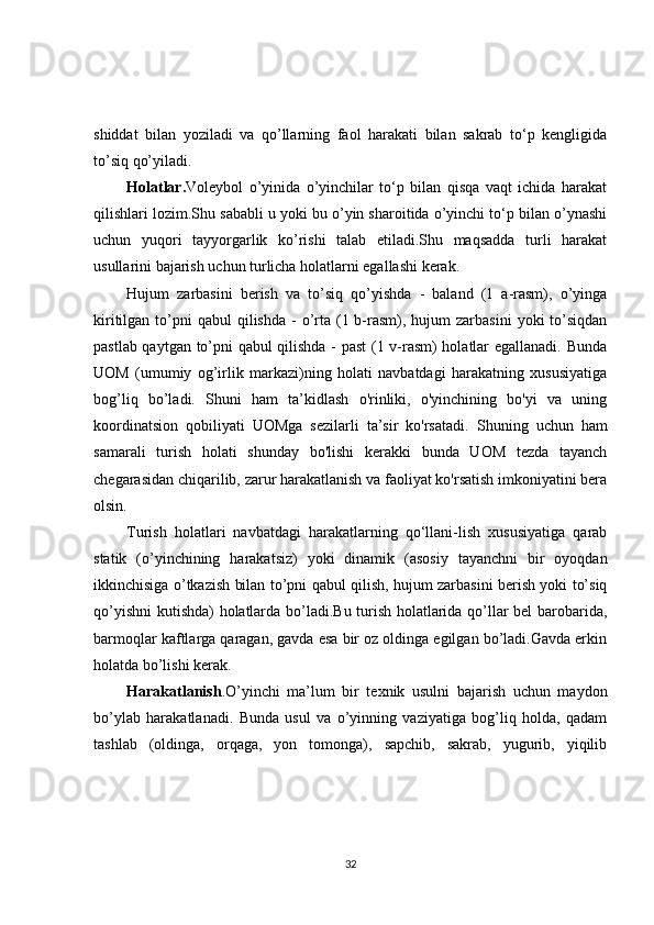 shiddat   bilan   yoziladi   va   qo’llarning   faol   harakati   bilan   sakrab   to‘p   kengligida
to’siq qo’yiladi.
Holatlar. Voleybol   o’yinida   o’yinchilar   to‘p   bilan   qisqa   vaqt   ichida   harakat
qilishlari lozim.Shu sababli u yoki bu o’yin sharoitida o’yinchi to‘p bilan o’ynashi
uchun   yuqori   tayyorgarlik   ko’rishi   talab   etiladi.Shu   maqsadda   turli   harakat
usullarini bajarish uchun turlicha holatlarni egallashi kerak.
Hujum   zarbasini   berish   va   to’siq   qo’yishda   -   baland   (1   a-rasm),   o’yinga
kiritilgan  to’pni   qabul  qilishda  -  o’rta  (1  b-rasm),  hujum  zarbasini  yoki  to’siqdan
pastlab qaytgan to’pni qabul qilishda - past  (1 v-rasm) holatlar egallanadi. Bunda
UOM   (umumiy   og’irlik   markazi)ning   holati   navbatdagi   harakatning   xususiyatiga
bog’liq   bo’ladi.   Shuni   ham   ta’kidlash   o'rinliki,   o'yinchining   bo'yi   va   uning
koordinatsion   qobiliyati   UOMga   sezilarli   ta’sir   ko'rsatadi.   Shuning   uchun   ham
samarali   turish   holati   shunday   bo'lishi   kerakki   bunda   UOM   tezda   tayanch
chegarasidan chiqarilib, zarur harakatlanish va faoliyat ko'rsatish imkoniyatini bera
olsin.
Turish   holatlari   navbatdagi   harakatlarning   qo‘llani-lish   xususiyatiga   qarab
statik   (o’yinchining   harakatsiz)   yoki   dinamik   (asosiy   tayanchni   bir   oyoqdan
ikkinchisiga o’tkazish bilan to’pni qabul qilish, hujum zarbasini berish yoki to’siq
qo’yishni  kutishda) holatlarda bo’ladi.Bu turish holatlarida qo’llar bel  barobarida,
barmoqlar kaftlarga qaragan, gavda esa bir oz oldinga egilgan bo’ladi.Gavda erkin
holatda bo’lishi kerak.
Harakatlanish .O’yinchi   ma’lum   bir   texnik   usulni   bajarish   uchun   maydon
bo’ylab   harakatlanadi.   Bunda   usul   va   o’yinning   vaziyatiga   bog’liq   holda,   qadam
tashlab   (oldinga,   orqaga,   yon   tomonga),   sapchib,   sakrab,   yugurib,   yiqilib
32 