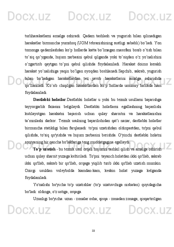 turliharakatlarni   amalga   oshiradi.   Qadam   tashlash   va   yugurish   bilan   qilinadigan
harakatlar birmuncha yumshoq (UOM tebranishining sustligi sababli) bo’ladi. Yon
tomonga qadamlashdan ko‘p hollarda katta bo’lmagan masofani bosib o’tish bilan
to’siq   qo’yganda,   hujum   zarbasini   qabul   qilganda   yoki   to’siqdan   o‘z   yo’nalishini
o’zgartirib   qaytgan   to’pni   qabul   qilishda   foydalaniladi.   Harakat   doimo   kerakli
harakat yo’nalishiga yaqin bo’lgan oyoqdan boshlanadi.Sapchib, sakrab, yugurish
bilan   bo’ladigan   harakatlardan   tez   javob   harakatlarini   amalga   oshirishda
qo’llaniladi.   Ko’rib   chiqilgan   harakatlardan   ko‘p   hollarda   umumiy   birlikda   ham
foydalaniladi.
Dastlabki   holatlar .Dastlabki   holatlar   u   yoki   bu   texnik   usullarni   bajarishga
tayyorgarlik   fazasini   belgilaydi.   Dastlabki   holatlarni   egallashning   bajarilishi
kutilayotgan   harakatni   bajarish   uchun   qulay   sharoitni   va   harakatlanishni
ta’minlashi   darkor.   Texnik   usulning   bajarilishidan   qat’i   nazar,   dastlabki   holatlar
birmuncha   statikligi   bilan   farqlanadi:   to'pni   uzatishdan   oldinpastdan,   to'pni   qabul
qilishda,   to'siq   qo'yishda   va   hujum   zarbasini   berishda.   O'yinchi   dastlabki   holatni
soniyaning bir qancha bo'laklariga teng muddatgagina egallaydi.
To‘p uzatish  - bu texnik usul orqali hujumni tashkil qilish va amalga oshirish
uchun qulay sharoit yuzaga keltiriladi. To'pni: tayanch holatdan ikki qo'llab, sakrab
ikki   qo'llab,   sakrab   bir   qo'llab,   orqaga   yiqilib   turib   ikki   qo'llab   uzatish   mumkin.
Oxirgi   usuldan   voleybolda   kamdan-kam,   keskin   holat   yuzaga   kelganda
foydalaniladi.
Yo'nalishi   bo'yicha   to'p   uzatishlar   (to'p   uzatuvchiga   nisbatan)   quyidagicha
bo'ladi: oldinga, o'z ustiga, orqaga.
Uzunligi bo'yicha: uzun - zonalar osha; qisqa - zonadan zonaga; qisqartirilgan
33 