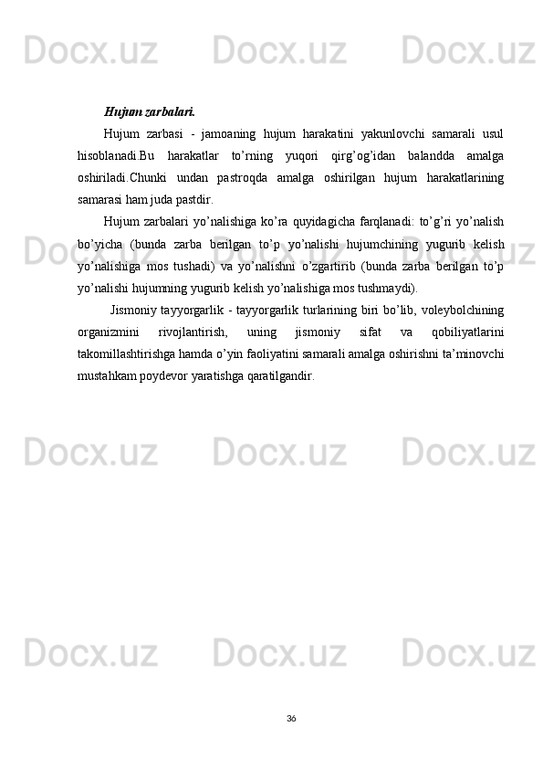 Hujum zarbalari.
Hujum   zarbasi   -   jamoaning   hujum   harakatini   yakunlovchi   samarali   usul
hisoblanadi.Bu   harakatlar   to’rning   yuqori   qirg’og’idan   balandda   amalga
oshiriladi.Chunki   undan   pastroqda   amalga   oshirilgan   hujum   harakatlarining
samarasi ham juda pastdir.
Hujum   zarbalari  yo’nalishiga   ko’ra  quyidagicha  farqlanadi:   to’g’ri  yo’nalish
bo’yicha   (bunda   zarba   berilgan   to’p   yo’nalishi   hujumchining   yugurib   kelish
yo’nalishiga   mos   tushadi)   va   yo’nalishni   o’zgartirib   (bunda   zarba   berilgan   to’p
yo’nalishi hujumning yugurib kelish yo’nalishiga mos tushmaydi).
Jismoniy tayyorgarlik - tayyorgarlik turlarining biri bo’lib, voleybolchining
organizmini   rivojlantirish,   uning   jismoniy   sifat   va   qobiliyatlarini
takomillashtirishga hamda o’yin faoliyatini samarali amalga oshirishni ta’minovchi
mustahkam poydevor yaratishga qaratilgandir.
36 