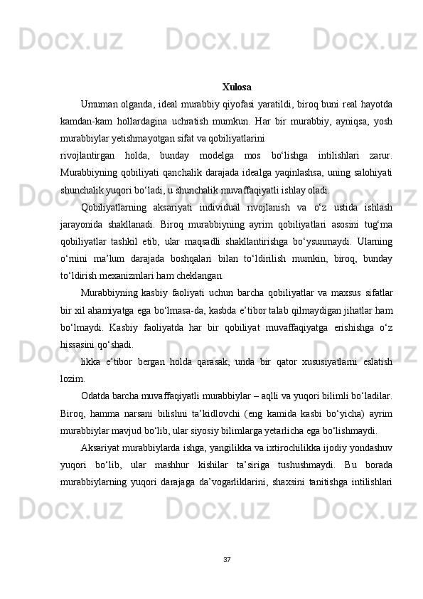 Xulosa
Umuman olganda, ideal  murabbiy qiyofasi  yaratildi, biroq buni real hayotda
kamdan-kam   hollardagina   uchratish   mumkun.   Har   bir   murabbiy,   ayniqsa,   yosh
murabbiylar yetishmayotgan sifat va qobiliyatlarini
rivojlantirgan   holda,   bunday   modelga   mos   bo‘lishga   intilishlari   zarur.
Murabbiyning   qobiliyati   qanchalik   darajada   idealga   yaqinlashsa,   uning   salohiyati
shunchalik yuqori bo‘ladi, u shunchalik muvaffaqiyatli ishlay oladi.
Qobiliyatlarning   aksariyati   individual   rivojlanish   va   o‘z   ustida   ishlash
jarayonida   shakllanadi.   Biroq   murabbiyning   ayrim   qobiliyatlari   asosini   tug‘ma
qobiliyatlar   tashkil   etib,   ular   maqsadli   shakllantirishga   bo‘ysunmaydi.   Ularning
o‘rnini   ma’lum   darajada   boshqalari   bilan   to‘ldirilish   mumkin,   biroq,   bunday
to‘ldirish mexanizmlari ham cheklangan.
Murabbiyning   kasbiy   faoliyati   uchun   barcha   qobiliyatlar   va   maxsus   sifatlar
bir xil ahamiyatga ega bo‘lmasa-da, kasbda e’tibor talab qilmaydigan jihatlar ham
bo‘lmaydi.   Kasbiy   faoliyatda   har   bir   qobiliyat   muvaffaqiyatga   erishishga   o‘z
hissasini qo‘shadi.
likka   e’tibor   bergan   holda   qarasak,   unda   bir   qator   xususiyatlarni   eslatish
lozim.
Odatda barcha muvaffaqiyatli murabbiylar – aqlli va yuqori bilimli bo‘ladilar.
Biroq,   hamma   narsani   bilishni   ta’kidlovchi   (eng   kamida   kasbi   bo‘yicha)   ayrim
murabbiylar mavjud bo‘lib, ular siyosiy bilimlarga yetarlicha ega bo‘lishmaydi.
Aksariyat murabbiylarda ishga, yangilikka va ixtirochilikka ijodiy yondashuv
yuqori   bo‘lib,   ular   mashhur   kishilar   ta’siriga   tushushmaydi.   Bu   borada
murabbiylarning   yuqori   darajaga   da’vogarliklarini,   shaxsini   tanitishga   intilishlari
37 