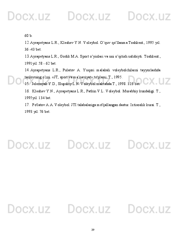 60 b.
12. Ayrapetyans L.R., Kleshev Y.N. Voleybol. O’quv qo’llanma.Toshkent., 1995 yil.
36 -43 bet.
13. Ayrapetyans L.R., Godik M.A. Sport o’yinlari va uni o’qitish uslubiyti.  Toshkent.,
1991yil. 58 - 62 bet.
14. Ayrapetyans   L.R.,   Pulatov   A.   Yuqori   malakali   voleybolchilarni   tayyorlashda
tanlovning o’rni. «JT, sport va ma’naviyat» to'plami. T., 1995.
15. Jeleznyak Y.D., Slupskiy L.N. Voleybol maktabda.T., 1998. 123 bet.
16. Kleshev Y.N., Ayrapetyans L.R., Patkin V.L. Voleybol. Murabbiy kundaligi. T.,
1995yil. 134 bet.
17. Po'latov A.A. Voleybol. JTI talabalariga mo'ljallangan dastur. Ixtisoslik kursi. T.,
1993 yil. 76 bet.
39 