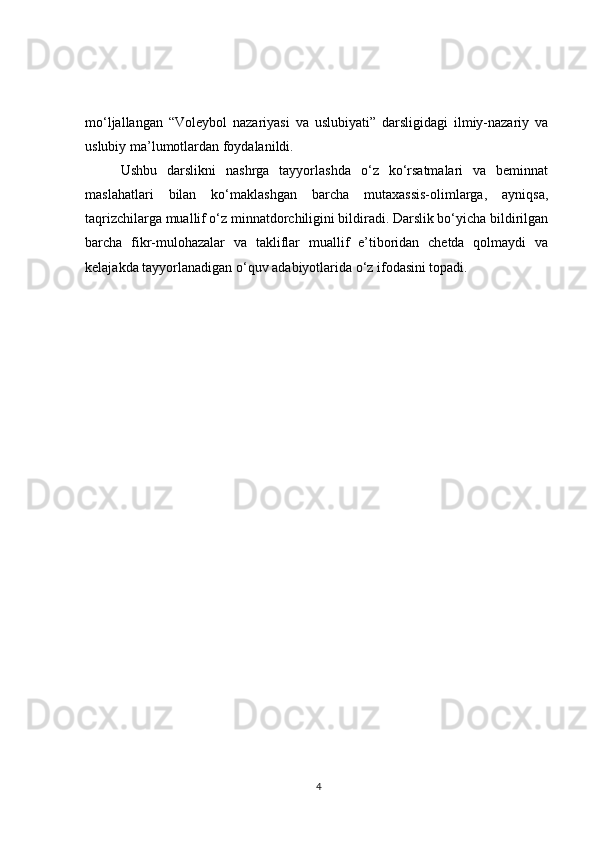 mo‘ljallangan   “Voleybol   nazariyasi   va   uslubiyati”   darsligidagi   ilmiy-nazariy   va
uslubiy ma’lumotlardan foydalanildi.
Ushbu   darslikni   nashrga   tayyorlashda   o‘z   ko‘rsatmalari   va   beminnat
maslahatlari   bilan   ko‘maklashgan   barcha   mutaxassis-olimlarga,   ayniqsa,
taqrizchilarga muallif o‘z minnatdorchiligini bildiradi. Darslik bo‘yicha bildirilgan
barcha   fikr-mulohazalar   va   takliflar   muallif   e’tiboridan   chetda   qolmaydi   va
kelajakda tayyorlanadigan o‘quv adabiyotlarida o‘z ifodasini topadi.
4 