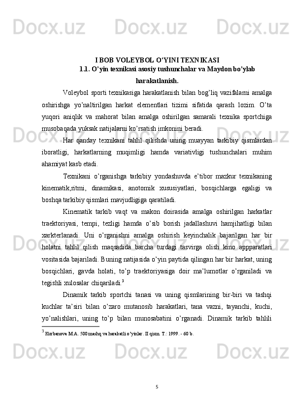 I BOB VOLEYBOL O'YINI TEXNIKASI
1 .1. O’yin texnikasi asosiy tushunchalar  va  Maydon bo’ylab
harakatlanish .
Voleybol sporti  texnikasiga harakatlanish bilan bog’liq vazifalarni  amalga
oshirishga   yo’naltirilgan   harkat   elementlari   tizimi   sifatida   qarash   lozim.   O’ta
yuqori   aniqlik   va   mahorat   bilan   amalga   oshirilgan   samarali   texnika   sportchiga
musobaqada yuksak natijalarni ko’rsatish imkonini beradi.
Har   qanday   texnikani   tahlil   qilishda   uning   muayyan   tarkibiy   qismlardan
iboratligi,   harkatlarning   muqimligi   hamda   variativligi   tushunchalari   muhim
ahamiyat kasb etadi.
Texnikani   o’rganishga   tarkibiy   yondashuvda   e’tibor   mazkur   texnikaning
kinematik,ritmi,   dinamikasi,   anotomik   xususiyatlari,   bosqichlarga   egaligi   va
boshqa tarkibiy qismlari mavjudligiga qaratiladi.
Kinematik   tarkib   vaqt   va   makon   doirasida   amalga   oshirilgan   harkatlar
traektoriyasi,   tempi,   tezligi   hamda   o’sib   borish   jadallashuvi   hamjihatligi   bilan
xarkterlanadi.   Uni   o’rganishni   amalga   oshirish   keyinchalik   bajarilgan   har   bir
holatni   tahlil   qilish   maqsadida   barcha   turdagi   tasvirga   olish   kino   appparatlari
vositasida bajariladi. Buning natijasida o’yin paytida qilingan har bir harkat, uning
bosqichlari,   gavda   holati,   to’p   traektoriyasiga   doir   ma’lumotlar   o’rganiladi   va
tegishli xulosalar chiqariladi. 3
Dinamik   tarkib   sportchi   tanasi   va   uning   qismlarining   bir-biri   va   tashqi
kuchlar   ta’siri   bilan   o’zaro   mutanosib   harakatlari,   tana   vazni,   tayanchi,   kuchi,
yo’nalishlari,   uning   to’p   bilan   munosabatini   o’rganadi.   Dinamik   tarkib   tahlili
3
 Kurbanova M.A. 500 mashq va harakatli o’yinlar. II qism. T.: 1999. - 60 b.
5 