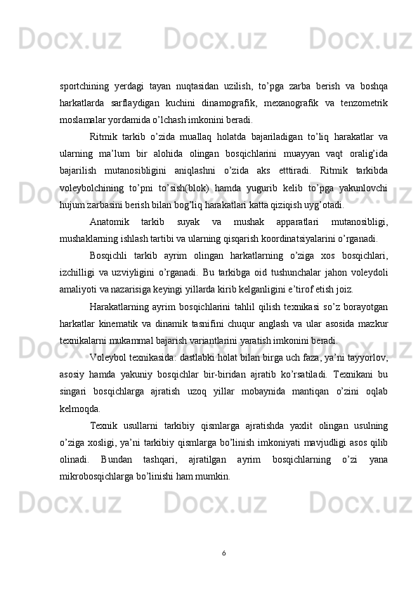 sportchining   yerdagi   tayan   nuqtasidan   uzilish,   to’pga   zarba   berish   va   boshqa
harkatlarda   sarflaydigan   kuchini   dinamografik,   mexanografik   va   tenzometrik
moslamalar yordamida o’lchash imkonini beradi.
Ritmik   tarkib   o’zida   muallaq   holatda   bajariladigan   to’liq   harakatlar   va
ularning   ma’lum   bir   alohida   olingan   bosqichlarini   muayyan   vaqt   oralig’ida
bajarilish   mutanosibligini   aniqlashni   o’zida   aks   etttiradi.   Ritmik   tarkibda
voleybolchining   to’pni   to’sish(blok)   hamda   yugurib   kelib   to’pga   yakunlovchi
hujum zarbasini berish bilan bog’liq harakatlari katta qiziqish uyg’otadi.
Anatomik   tarkib   suyak   va   mushak   apparatlari   mutanosibligi,
mushaklarning ishlash tartibi va ularning qisqarish koordinatsiyalarini o’rganadi.
Bosqichli   tarkib   ayrim   olingan   harkatlarning   o’ziga   xos   bosqichlari,
izchilligi   va   uzviyligini   o’rganadi.   Bu   tarkibga   oid   tushunchalar   jahon   voleydoli
amaliyoti va nazarisiga keyingi yillarda kirib kelganligini e’tirof etish joiz.
Harakatlarning   ayrim   bosqichlarini   tahlil   qilish   texnikasi   so’z   borayotgan
harkatlar   kinematik   va   dinamik   tasnifini   chuqur   anglash   va   ular   asosida   mazkur
texnikalarni mukammal bajarish variantlarini yaratish imkonini beradi.
Voleybol texnikasida: dastlabki holat bilan birga uch faza, ya’ni tayyorlov,
asosiy   hamda   yakuniy   bosqichlar   bir-biridan   ajratib   ko’rsatiladi.   Texnikani   bu
singari   bosqichlarga   ajratish   uzoq   yillar   mobaynida   mantiqan   o’zini   oqlab
kelmoqda. 
Texnik   usullarni   tarkibiy   qismlarga   ajratishda   yaxlit   olingan   usulning
o’ziga xosligi, ya’ni tarkibiy qismlarga bo’linish imkoniyati mavjudligi asos qilib
olinadi.   Bundan   tashqari,   ajratilgan   ayrim   bosqichlarning   o’zi   yana
mikrobosqichlarga bo’linishi ham mumkin.
6 