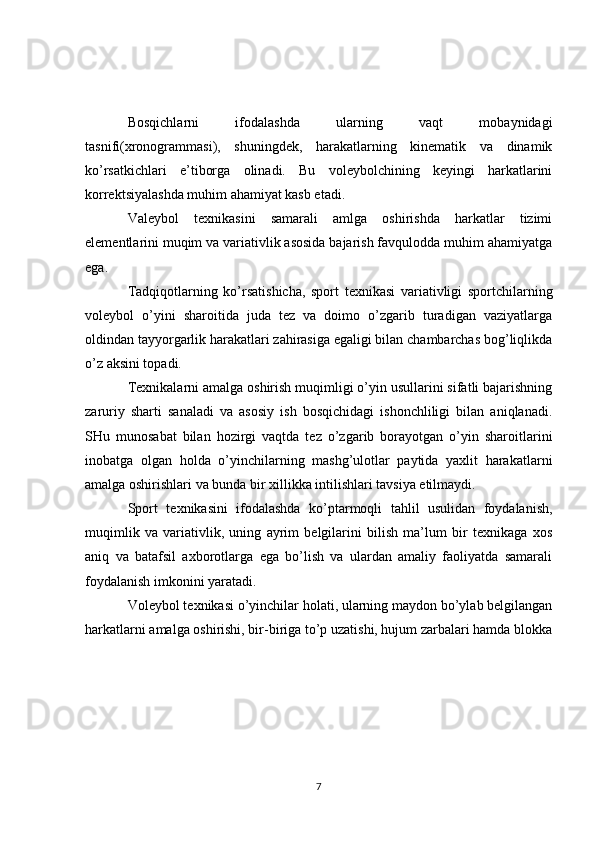 Bosqichlarni   ifodalashda   ularning   vaqt   mobaynidagi
tasnifi(xronogrammasi),   shuningdek,   harakatlarning   kinematik   va   dinamik
ko’rsatkichlari   e’tiborga   olinadi.   Bu   voleybolchining   keyingi   harkatlarini
korrektsiyalashda muhim ahamiyat kasb etadi.
Valeybol   texnikasini   samarali   amlga   oshirishda   harkatlar   tizimi
elementlarini muqim va variativlik asosida bajarish favqulodda muhim ahamiyatga
ega.
Tadqiqotlarning   ko’rsatishicha,   sport   texnikasi   variativligi   sportchilarning
voleybol   o’yini   sharoitida   juda   tez   va   doimo   o’zgarib   turadigan   vaziyatlarga
oldindan tayyorgarlik harakatlari zahirasiga egaligi bilan chambarchas bog’liqlikda
o’z aksini topadi.
Texnikalarni amalga oshirish muqimligi o’yin usullarini sifatli bajarishning
zaruriy   sharti   sanaladi   va   asosiy   ish   bosqichidagi   ishonchliligi   bilan   aniqlanadi.
SHu   munosabat   bilan   hozirgi   vaqtda   tez   o’zgarib   borayotgan   o’yin   sharoitlarini
inobatga   olgan   holda   o’yinchilarning   mashg’ulotlar   paytida   yaxlit   harakatlarni
amalga oshirishlari va bunda bir xillikka intilishlari tavsiya etilmaydi. 
Sport   texnikasini   ifodalashda   ko’ptarmoqli   tahlil   usulidan   foydalanish,
muqimlik   va   variativlik,   uning   ayrim   belgilarini   bilish   ma’lum   bir   texnikaga   xos
aniq   va   batafsil   axborotlarga   ega   bo’lish   va   ulardan   amaliy   faoliyatda   samarali
foydalanish imkonini yaratadi.
Voleybol texnikasi o’yinchilar holati, ularning maydon bo’ylab belgilangan
harkatlarni amalga oshirishi, bir-biriga to’p uzatishi, hujum zarbalari hamda blokka
7 