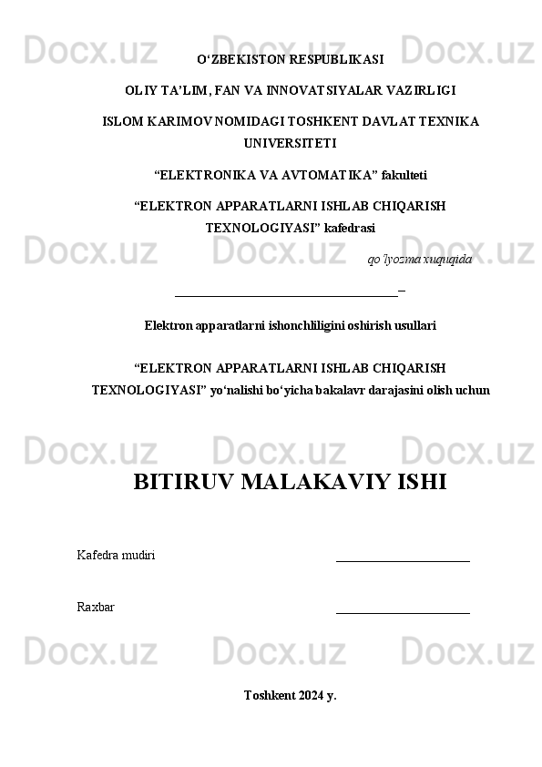 O‘ZBEKISTON RESPUBLIKASI
OLIY TA’LIM, FAN VA INNOVATSIYALAR VAZIRLIGI 
ISLOM KARIMOV NOMIDAGI TOSHKENT DAVLAT TEXNIKA
UNIVERSITETI
“ELEKTRONIKA VA AVTOMATIKA” fakulteti
“ELEKTRON APPARATLARNI ISHLAB CHIQARISH
TEXNOLOGIYASI” kafedrasi
q o ‘ lyozma xuquqida
___________________________________--
Elektron apparatlarni ishonchliligini oshirish usullari  
“ELEKTRON APPARATLARNI ISHLAB CHIQARISH
TEXNOLOGIYASI” yo ‘ nalishi bo ‘ yicha bakalavr darajasini olish uchun
BITIRUV MALAKAVIY ISHI
Kafedra mudiri _____________________
Raxbar _____________________
Toshkent 2024 y. 