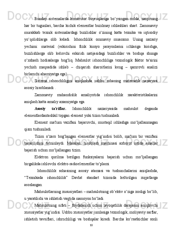 Bunday   sistemalarda   konstrutor   buyruqlariga   bo‘ysingan   xolda,   zanjirning
h ar  bir  tugunlari, barcha  kichik elementlar   buzilmay  ishlashlari  shart.  Zamonaviy
murakkab   texnik   sistemalardagi   buzilishlar   o‘zining   katta   texnika   va   iqtisodiy
yo‘qolishlarga   olib   keladi.   Ishonchlilik   ommaviy   muammo.   Uning   nazariy
yechimi:   material   (eskirishini   fizik   kimyo   jarayonlarini   ichlariga   kirishga,
buzilishlarga   olib   keluvchi   eskirish   natijasidagi   buzilishlar   va   boshqa   shunga
o‘xshash   hodisalarga   bog‘liq.   Mahsulot   ishonchliliga   texnologik   faktor   ta'sirini
yechish   maqsadida   ishlab   –   chiqarish   sharoitlarini   keng   –   qamrovli   analizi
birlamchi ahamiyatga ega)
Sistema   ishonchliligini   aniqlashda   ushbu   sohaning   matematik   nazaryasi
asosiy hisoblanadi . 
Zamonaviy   muhandislik   amaliyotida   ishonchlilik   xarakteristikalarini
aniqlash katta amaliy axamiyatga ega.
Asosiy   ta'riflar.   Ishonchlilik   nazariyasida   mahsulot   deganda
elementlardantashkil topgan element yoki tizim tushuniladi.
Element   ma'lum   vazifani   bajaruvchi,   mustaqil   ishlashga   mo‘ljallanmagan
qism tushuniladi.
Tizim   o‘zaro   bog‘langan   elementlar   yig‘indisi   bolib,   ma'lum   bir   vazifani
bararilishini   ta'minlaydi.   Masalan,   hisoblash   mashinasi   axborot   ustida   amallar
bajarish uchun mo‘ljallangan tizim.
Elektron   qurilma   berilgan   funksiyalarni   bajarish   uchun   mo‘ljallangan
birgalikda ishlovchi elektro-radioelementlar to‘plami.
  Ishonchlilik   sohasining   asosiy   atamasi   va   tushunchalarini   aniqlashda,
“Texnikada   ishonchlilik”   Davlat   standart   tizimida   keltirilgan   xujjatlarga
asoslangan.
Mahsulotlarning xususiyatlari – mahsulotning ob’ektiv o‘ziga xosligi bo‘lib,
u yaratilishi va ishlatish vaqtida namoyon bo‘ladi.
Mahsulotning   sifati   –   foydalanish   uchun   layoqatlilik   darajasini   aniqlovchi
xususiyatlar yig‘indisi. Ushbu xususiyatlar jumlasiga texnologik, moliyaviy sarflar,
ishlatish   tavsiflari,   ishrnchliligi   va   boshqalar   kiradi.   Barcha   ko‘rsatkichlar   sonli
10