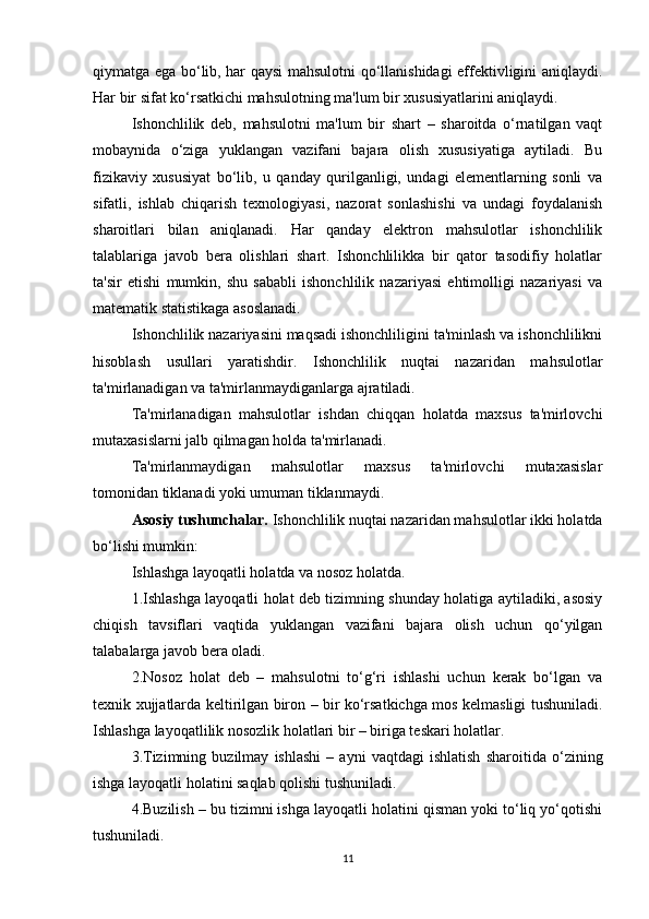 qiymatga ega bo‘lib, har qaysi mahsulotni qo‘llanishidagi effektivligini aniqlaydi.
Har bir sifat ko‘rsatkichi mahsulotning ma'lum bir xususiyatlarini aniqlaydi. 
Ishonchlilik   deb,   mahsulotni   ma'lum   bir   shart   –   sharoitda   o‘rnatilgan   vaqt
mobaynida   o‘ziga   yuklangan   vazifani   bajara   olish   xususiyatiga   aytiladi.   Bu
fizikaviy   xususiyat   bo‘lib,   u   qanday   qurilganligi,   undagi   elementlarning   sonli   va
sifatli,   ishlab   chiqarish   texnologiyasi,   nazorat   sonlashishi   va   undagi   foydalanish
sharoitlari   bilan   aniqlanadi.   Har   qanday   elektron   mahsulotlar   ishonchlilik
talablariga   javob   bera   olishlari   shart.   Ishonchlilikka   bir   qator   tasodifiy   holatlar
ta'sir   etishi   mumkin,   shu   sababli   ishonchlilik   nazariyasi   ehtimolligi   nazariyasi   va
matematik statistikaga asoslanadi.
Ishonchlilik nazariyasini maqsadi ishonchliligini ta'minlash va ishonchlilikni
hisoblash   usullari   yaratishdir.   Ishonchlilik   nuqtai   nazaridan   mahsulotlar
ta'mirlanadigan va ta'mirlanmaydiganlarga ajratiladi.
Ta'mirlanadigan   mahsulotlar   ishdan   chiqqan   holatda   maxsus   ta'mirlovchi
mutaxasislarni jalb qilmagan holda ta'mirlanadi.
Ta'mirlanmaydigan   mahsulotlar   maxsus   ta'mirlovchi   mutaxasislar
tomonidan tiklanadi yoki umuman tiklanmaydi.
Asosiy tushunchalar.  Ishonchlilik nuqtai nazaridan mahsulotlar ikki holatda
bo‘lishi mumkin:
Ishlashga layoqatli holatda va nosoz holatda.
1.Ishlashga layoqatli holat deb tizimning shunday holatiga aytiladiki, asosiy
chiqish   tavsiflari   vaqtida   yuklangan   vazifani   bajara   olish   uchun   qo‘yilgan
talabalarga javob bera oladi.
2.Nosoz   holat   deb   –   mahsulotni   to‘g‘ri   ishlashi   uchun   kerak   bo‘lgan   va
texnik xujjatlarda keltirilgan biron – bir ko‘rsatkichga mos kelmasligi tushuniladi.
Ishlashga layoqatlilik nosozlik holatlari bir – biriga teskari holatlar.
3.Tizimning   buzilmay   ishlashi   –   ayni   vaqtdagi   ishlatish   sharoitida   o‘zining
ishga layoqatli holatini saqlab qolishi tushuniladi.
4.Buzilish – bu tizimni ishga layoqatli holatini qisman yoki to‘liq yo‘qotishi
tushuniladi. 
11 