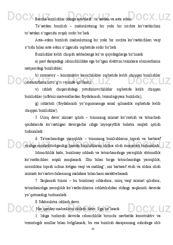 Barcha buzilishlar ikkiga ajratiladi:  to‘satdan va asta sekin.
To‘satdan   buzilish   –   mahsulotning   bir   yoki   bir   nechta   ko‘rsatkichini
to‘satdan o‘zgarishi orqali sodir bo‘ladi.
Asta–sekin   buzilish   mahsulotning   bir   yoki   bir   nechta   ko‘rsatkichlari   vaqt
o‘tishi bilan asta sekin o‘zgarishi oqibatida sodir bo‘ladi.
Buzilishlar kelib chiqish sabbalariga ko‘ra quyidagilarga bo‘linadi:
a) past darajadagi ishonchlilikka ega bo‘lgan elektron texnikasi elementlarini
natijasidagi buzilishlar;
b)   sxemaviy   –   konstruktiv   kamchiliklar   oqibatida   kelib   chiqqan   buzilishlar
(elementlarni noto‘g‘ri rejimda qo‘llash);
v)   ishlab   chiqarishdagi   yetishmovchiliklar   oqibatida   kelib   chiqqan
buzilishlar (sifatsiz materiallardan foydalanish, texnologiyani buzilishi);
g)   ishlatish   (foydalanish   yo‘riqnomasiga   amal   qilmaslik   oqibatida   kelib
chiqqan buzilishlar).
5.   Uzoq   davir   xizmat   qilish   –   tizimning   xizmat   ko‘rsatish   va   ta'mirlash
qoidalarida   ko‘rsatilgan   davirgacha   ishga   layoqaytllik   holatni   saqlab   qolish
tushuniladi .
6.   Ta'mirlanishga   yaroqlilik   –   tizimning   buzilishlarini   topish   va   bartaraf
etishga moslashtirilganligi hamda buzilishlarini olidini olish xususiyati tushuniladi.
Ishonchlilik   kabi,   buzilmay   ishlash   va   ta'mirlanishiga   yaroqlilik   ehtimollik
ko‘rsatkichlari   orqali   aniqlanadi.   Shu   bilan   birga   ta'mirlanishga   yaroqlilik,
nosozlikni topish uchun ketgan vaqt va mablag‘, uni bartaraf etish va oldini olish
xizmati ko‘rsatuvchilarining malakasi bilan ham xarakterlanadi.
7.   Saqlanish   tizimi   –   bu   buzilmay   ishlashini,   uzoq   vaqt   xizmat   qilishini,
ta'mirlanishga   yaroqlilik   ko‘rsatkichlarini   ishlatilishdan   oldingi   saqlanish   davrida
yo‘qotmasligi tushuniladi.
8. Mahsulotni ishlash davri.
 Har qanday mahsulotni ishlash davri 3 ga bo‘linadi.
1.   Ishga   tushirish   davrida   ishonchlilik   birinchi   navbatda   konstruktiv   va
texnologik   omillar   bilan   belgilanadi,   bu   esa   buzilish   darajasining   oshishiga   olib
12