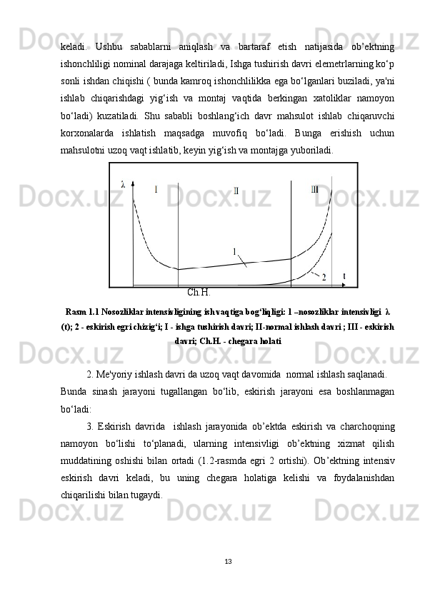 keladi.   Ushbu   sabablarni   aniqlash   va   bartaraf   etish   natijasida   ob’ektning
ishonchliligi nominal darajaga keltiriladi, Ishga tushirish davri elemetrlarning ko‘p
sonli ishdan chiqishi ( bunda kamroq ishonchlilikka ega bo‘lganlari buziladi, ya'ni
ishlab   chiqarishdagi   yig‘ish   va   montaj   vaqtida   berkingan   xatoliklar   namoyon
bo‘ladi)   kuzatiladi.   Shu   sababli   boshlang‘ich   davr   mahsulot   ishlab   chiqaruvchi
korxonalarda   ishlatish   maqsadga   muvofiq   bo‘ladi.   Bunga   erishish   uchun
mahsulotni uzoq vaqt ishlatib, keyin yig‘ish va montajga yuboriladi.
 
Ch.H.
Rasm 1.1 Nosozliklar intensivligining ish vaqtiga bog‘liqligi: 1 –nosozliklar intensivligi  λ
(t); 2 - eskirish egri chizig‘i; I - ishga tushirish davri; II-normal ishlash davri ; III - eskirish
davri; Ch.H. - chegara holati
2. Me'yoriy ishlash davri da uzoq vaqt davomida  normal ishlash saqlanadi.
Bunda   sinash   jarayoni   tugallangan   bo‘lib,   eskirish   jarayoni   esa   boshlanmagan
bo‘ladi:
3.   Eskirish   davrida     ishlash   jarayonida   ob’ektda   eskirish   va   charchoqning
namoyon   bo‘lishi   to‘planadi,   ularning   intensivligi   ob’ektning   xizmat   qilish
muddatining   oshishi   bilan   ortadi   (1.2-rasmda   egri   2   ortishi).   Ob ’ ektning   intensiv
eskirish   davri   keladi,   bu   uning   chegara   holatiga   kelishi   va   foydalanishdan
chiqarilishi bilan tugaydi.
13 