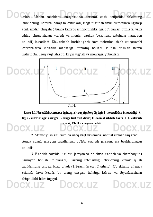 keladi.   Ushbu   sabablarni   aniqlash   va   bartaraf   etish   natijasida   ob’ektning
ishonchliligi nominal darajaga keltiriladi, Ishga tushirish davri elemetrlarning ko‘p
sonli ishdan chiqishi ( bunda kamroq ishonchlilikka ega bo‘lganlari buziladi, ya'ni
ishlab   chiqarishdagi   yig‘ish   va   montaj   vaqtida   berkingan   xatoliklar   namoyon
bo‘ladi)   kuzatiladi.   Shu   sababli   boshlang‘ich   davr   mahsulot   ishlab   chiqaruvchi
korxonalarda   ishlatish   maqsadga   muvofiq   bo‘ladi.   Bunga   erishish   uchun
mahsulotni uzoq vaqt ishlatib, keyin yig‘ish va montajga yuboriladi.
 
Ch.H.
Rasm 1.1 Nosozliklar intensivligining ish vaqtiga bog‘liqligi: 1 –nosozliklar intensivligi  λ
(t); 2 - eskirish egri chizig‘i; I - ishga tushirish davri; II-normal ishlash davri ; III - eskirish
davri; Ch.H. - chegara holati
2. Me'yoriy ishlash davri da uzoq vaqt davomida  normal ishlash saqlanadi.
Bunda   sinash   jarayoni   tugallangan   bo‘lib,   eskirish   jarayoni   esa   boshlanmagan
bo‘ladi:
3.   Eskirish   davrida     ishlash   jarayonida   ob’ektda   eskirish   va   charchoqning
namoyon   bo‘lishi   to‘planadi,   ularning   intensivligi   ob’ektning   xizmat   qilish
muddatining   oshishi   bilan   ortadi   (1.2-rasmda   egri   2   ortishi).   Ob ’ ektning   intensiv
eskirish   davri   keladi,   bu   uning   chegara   holatiga   kelishi   va   foydalanishdan
chiqarilishi bilan tugaydi.
13