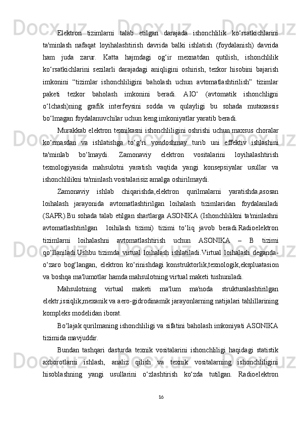 Elektron   tizimlarni   talab   etilgan   darajada   ishonchlilik   ko‘rsatkichlarini
ta'minlash   nafaqat   loyihalashtirish   davrida   balki   ishlatish   (foydalanish)   davrida
ham   juda   zarur.   Katta   hajmdagi   og‘ir   mexnatdan   qutilish,   ishonchlilik
ko‘rsatkichlarini   sezilarli   darajadagi   aniqligini   oshirish,   tezkor   hisobini   bajarish
imkonini   “tizimlar   ishonchliligini   baholash   uchun   avtomatlashtirilish”   tizimlar
paketi   tezkor   baholash   imkonini   beradi.   AIO‘   (avtomatik   ishonchligni
o‘lchash)ning   grafik   interfeysini   sodda   va   qulayligi   bu   sohada   mutaxassis
bo‘lmagan foydalanuvchilar uchun keng imkoniyatlar yaratib beradi. 
Murakkab elektron texnikasni ishonchliligini oshrishi uchun maxsus choralar
ko‘rmasdan   va   ishlatishga   to‘g‘ri   yondoshmay   turib   uni   effektiv   ishlashini
ta'minlab   bo‘lmaydi.   Zamonaviy   elektron   vositalarini   loyihalashtirish
texnologiyasida   mahsulotni   yaratish   vaqtida   yangi   konsepsiyalar   usullar   va
ishonchlilikni ta'minlash vositalarisiz amalga oshirilmaydi. 
Zamonaviy   ishlab   chiqarishda,elektron   qurilmalarni   yaratishda,asosan
loihalash   jarayonida   avtomatlashtirilgan   loihalash   tizimlaridan   foydalaniladi
(SAPR).Bu sohada talab etilgan shartlarga ASONIKA (Ishonchlilikni ta'minlashni
avtomatlashtirilgan     loihilash   tizimi)   tizimi   to‘liq   javob   beradi.Radioelektron
tizimlarni   loihalashni   avtomatlashtirish   uchun   ASONIKA   –   B   tizimi
qo‘llaniladi.Ushbu   tizimda   virtual   loihalash   ishlatiladi.Virtual   loihalash   deganda-
o‘zaro   bog‘langan,   elektron   ko‘rinishdagi   konstruktorlik,texnologik,ekspluatasion
va boshqa ma'lumotlar hamda mahsulotning virtual maketi tushuniladi.
Mahsulotning   virtual   maketi   ma'lum   ma'noda   strukturalashtirilgan
elektr,issiqlik,mexanik va aero-gidrodinamik jarayonlarning natijalari tahlillarining
kompleks modelidan iborat.
Bo‘lajak qurilmaning ishonchliligi va sifatini baholash imkoniyati ASONIKA
tizimida mavjuddir.
Bundan   tashqari   dasturda   texnik   vositalarini   ishonchliligi   haqidagi   statistik
axborotlarni   ishlash,   analiz   qilish   va   texnik   vositalarning   ishonchliligini
hisoblashning   yangi   usullarini   o‘zlashtirish   ko‘zda   tutilgan.   Radioelektron
16