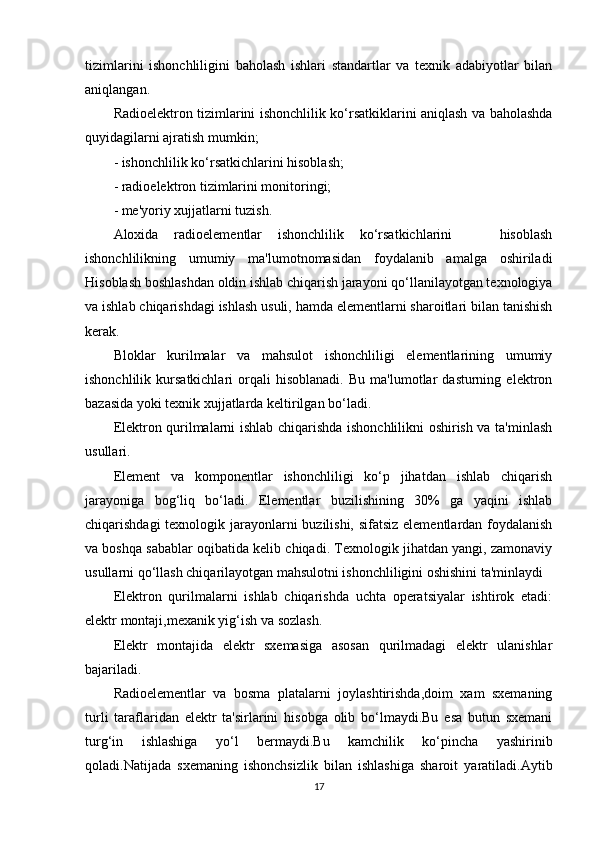 tizimlarini   ishonchliligini   baholash   ishlari   standartlar   va   texnik   adabiyotlar   bilan
aniqlangan.
Radioelektron tizimlarini ishonchlilik ko‘rsatkiklarini aniqlash va baholashda
quyidagilarni ajratish mumkin;
- ishonchlilik ko‘rsatkichlarini hisoblash;
- radioelektron tizimlarini monitoringi;
- me'yoriy xujjatlarni tuzish.
Aloxida   radioelementlar   ishonchlilik   ko‘rsatkichlarini       hisoblash
ishonchlilikning   umumiy   ma'lumotnomasidan   foydalanib   amalga   oshiriladi
Hisoblash boshlashdan oldin ishlab chiqarish jarayoni qo‘llanilayotgan texnologiya
va ishlab chiqarishdagi ishlash usuli, hamda elementlarni sharoitlari bilan tanishish
kerak. 
Bloklar   kurilmalar   va   mahsulot   ishonchliligi   elementlarining   umumiy
ishonchlilik   kursatkichlari   orqali   hisoblanadi.   Bu   ma'lumotlar   dasturning   elektron
bazasida yoki texnik xujjatlarda keltirilgan bo‘ladi. 
Elektron qurilmalarni ishlab chiqarishda ishonchlilikni oshirish va ta'minlash
usullari.
Element   va   komponentlar   ishonchliligi   ko‘p   jihatdan   ishlab   chiqarish
jarayoniga   bog‘liq   bo‘ladi.   Elementlar   buzilishining   30%   ga   yaqini   ishlab
chiqarishdagi  texnologik jarayonlarni  buzilishi, sifatsiz elementlardan foydalanish
va boshqa sabablar oqibatida kelib chiqadi. Texnologik jihatdan yangi, zamonaviy
usullarni qo‘llash chiqarilayotgan mahsulotni ishonchliligini oshishini ta'minlaydi
Elektron   qurilmalarni   ishlab   chiqarishda   uchta   operatsiyalar   ishtirok   etadi:
elektr montaji,mexanik yig‘ish va sozlash.
Elektr   montajida   elektr   sxemasiga   asosan   qurilmadagi   elektr   ulanishlar
bajariladi.
Radioelementlar   va   bosma   platalarni   joylashtirishda,doim   xam   sxemaning
turli   taraflaridan   elektr   ta'sirlarini   hisobga   olib   bo‘lmaydi.Bu   esa   butun   sxemani
turg‘in   ishlashiga   yo‘l   bermaydi.Bu   kamchilik   ko‘pincha   yashirinib
qoladi.Natijada   sxemaning   ishonchsizlik   bilan   ishlashiga   sharoit   yaratiladi.Aytib
17 