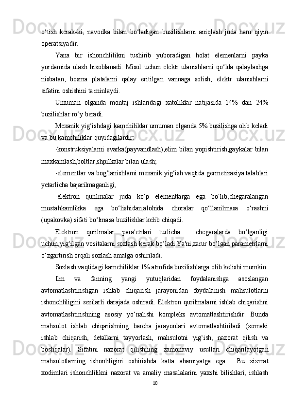 o‘tish   kerak-ki,   navodka   bilan   bo‘ladigan   buzilishlarni   aniqlash   juda   ham   qiyin
operatsiyadir.
Yana   bir   ishonchlilikni   tushirib   yuboradigan   holat   elemenlarni   payka
yordamida   ulash   hisoblanadi.   Misol   uchun   elektr   ulanishlarni   qo‘lda   qalaylashga
nisbatan,   bosma   platalarni   qalay   eritilgan   vannaga   solish,   elektr   ulanishlarni
sifatini oshishini ta'minlaydi. 
Umuman   olganda   montaj   ishlaridagi   xatoliklar   natijasida   14%   dan   24%
buzilishlar ro‘y beradi.
Mexanik yig‘ishdagi kamchiliklar umuman olganda 5% buzilishga olib keladi
va bu kamchiliklar quyidagilardir:
-konstruksiyalarni  svarka(payvandlash),elim  bilan yopishtirish,gaykalar  bilan
maxkamlash,boltlar,shpilkalar bilan ulash;
-elementlar va bog‘lanishlarni mexanik yig‘ish vaqtida germetizasiya talablari
yetarlicha bajarilmaganligi;
-elektron   qurilmalar   juda   ko‘p   elementlarga   ega   bo‘lib,chegaralangan
mustahkamlikka   ega   bo‘lishidan,alohida   choralar   qo‘llanilmasa   o‘rashni
(upakovka) sifati bo‘lmasa buzilishlar kelib chiqadi.
Elektron   qurilmalar   para'etrlari   turlicha     chegaralarda   bo‘lganligi
uchun,yig‘ilgan vositalarni sozlash kerak bo‘ladi.Ya'ni,zarur bo‘lgan parametrlarni
o‘zgartirish orqali sozlash amalga oshiriladi.
Sozlash vaqtidagi kamchiliklar 1% atrofida buzilishlarga olib kelishi mumkin.
Ilm   va   fanning   yangi   yutuqlaridan   foydalanishga   asoslangan
avtomatlashtirishgan   ishlab   chiqarish   jarayonidan   foydalanish   mahsulotlarni
ishonchliligini sezilarli  darajada oshiradi. Elektron qurilmalarni ishlab chiqarishni
avtomatlashtirishning   asosiy   yo‘nalishi   kompleks   avtomatlashtirishdir.   Bunda
mahsulot   ishlab   chiqarishning   barcha   jarayonlari   avtomatlashtiriladi   (xomaki
ishlab   chiqarish,   detallarni   tayyorlash,   mahsulotni   yig‘ish,   nazorat   qilish   va
boshqalar).   Sifatini   nazorat   qilishning   zamonaviy   usullari   chiqarilayotgan
mahsulotlarning   ishonliligini   oshirishda   katta   ahamiyatga   ega.     Bu   xizmat
xodimlari   ishonchlilikni   nazorat   va   amaliy   masalalarini   yaxshi   bilishlari,   ishlash
18 