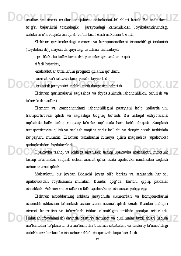 usullari   va   sinash   usullari   natijalarini   baholashni   bilishlari   kerak.   Bu   tadbirlarni
to‘g‘ri   bajarilishi   texnologik     jarayondagi   kamchiliklar,   loyihalashtirishdagi
xatolarni o‘z vaqtida aniqlash va bartaraf etish imkonini beradi.
Elektron   qurilmalardagi   element   va   komponenetlarni   ishonchliligi   ishlanish
(foydalanish) jarayonida quyidagi usullarni ta'minlaydi. 
- profilaktika tadbirlarini ilmiy asoslangan usullar orqali                
sifatli bajarish;
-mahsulotlar buzilishini prognoz qilishni qo‘llash;
-xizmat ko‘rsatuvchilarni yaxshi tayyorlash;
-ishlatish jarayonini tashkil etish darajasini oshirish.
Elektron   qurilmalarni   saqlashda   va   foydalanishda   ishonchlilikni   oshirish   va
ta'minlash usullari.
Element   va   komponentlarni   ishonchliligini   pasayishi   ko‘p   hollarda   uni
transportirovka   qilish   va   saqlashga   bog‘liq   bo‘ladi.   Bu   nafaqat   extiyotsizlik
oqibatida   balki   tashqi   noqulay   ta'sirlar   oqibotida   ham   kelib   chiqadi.   Zanglash
transportirovka qilish va  saqlash  vaqtida sodir  bo‘lishi  va dengiz orqali  tashishda
ko‘payishi   mumkin.   Elektron   texnikasini   himoya   qilish   maqsadida   (upakovka)
qadoqlashdan foydalaniladi.
Upakovka   tashqi   va   ichkiga   ajratiladi;   tashqi   upakovka   mahsulotni   mexanik
tashqi   ta'sirlardan   saqlash   uchun   xizmat   qilsa,   ichki   upakovka   namlikdan   saqlash
uchun xizmat qiladi.
Mahsulotni   bir   joydan   ikkinchi   joyga   olib   borish   va   saqlashda   har   xil
upakovkadan   foydalanish   mumkin.   Bunda:   qog‘oz,   karton,   qipiq,   paxtalar
ishlatiladi. Polimer materiallari sifatli upakovka qilish xususiyatiga ega.
Elektron   asboblarning   ishlash   jarayonida   elementlari   va   komponetlarini
ishonchli  ishlashini  ta'minlash  uchun ularni  nazorat  qilish  kerak. Bundan tashqari
xizmat   ko‘rsatish   va   ta'minlash   ishlari   o‘rnatilgan   tartibda   amalga   oshiriladi.
Ishlatish   (foydalanish)   davrida   dasturiy   ta'minot   va   qurilmalar   buzilishlari   haqida
ma'lumotlar to‘planadi. Bu ma'lumotlar buzilish sababalari va dasturiy ta'minotdagi
xatoliklarni bartaraf etish uchun ishlab chiqaruvchilarga   b e r i l a d i .
19 