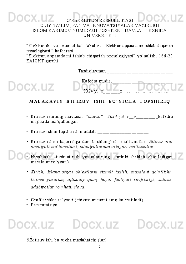 O‘ Z B E K I S T O N   R E S P U B L I K A S I
OL I Y   T A’ L I M ,   F A N   V A   I N N O V AT S I Y A L A R   V A Z I R L I GI  
I S L O M   K A R I M O V   N O M I D A G I   T O S H KE N T   D A V L AT   T E X N I K A
U N I VE R S I T E T I
“E l e k t r o n i k a   v a   a v t o m a t i k a ”   f a k u l t e t i   “ Elektron apparatlarni ishlab chiqarish
texnologiyasi   ”   k a f e dr a s i
“E l e k t r o n   a p p a r a t l a r n i   i s h l a b   c h i q a r i s h   t e x n o l o g i y a s i ”   y o ` n a l i s h i   1 6 6 - 2 0
E A I C H T   g u r u hi  
T a s d i q l a y m a n   _ _ _ _ _ _ _ _ _ _ _ _ _ _ _ _ _ _ _ _ _ _ _ _ _ _ _
K a f e dr a   m u d i r i _ _ _ _ _ _ _ _ _ _ _ _ _ _ _ _ _ _ _ _ _ _ _ _ _
2 0 2 4   y .     « _ _ _ _ _ _ _ »   … … … … … … … … … … . .
M A L A K A V I Y     B I T I R U V     I S H I     B O ‘ Y I C H A     T O P S H I R I Q
• B i t i r u v   i s h i n i n g   m a v z u s i :   “ m a v z u ”     2 0 2 4   y i l   « _ _ » _ _ _ _ _ _ _ _ _ k a f e dr a
m a j l i s i d a   m a ’ q u l l a n g a n .  
• B i t i r u v   i s h i n i   t o p s h i r i s h   m u d d a t i   _ _ _ _ _ _ _ _ _ _ _ _ _ _ _ _ _ _ _ _ _  
• B i t i r u v   i s h i n i   b a j a r i s h g a   d o i r   b o s h l a n g ` i c h     m a ’ l um o t l a r :   B i t i r u v   o l d i
a m a l i y o t i   m a’ l u m o t l a r i ,   a d a b i y o t l a r d a n   o l i n g a n     m a ’ l u m o t l a r .    
• H i s o b l a s h   – t u s h u n t i r i s h   y o z u v l a r i n i n g     t ar k i b i   ( i s h l a b   c h i q i l a d i g a n
m a s a l a l a r   r o` y x a t i )
• K i r i s h ,   I z l a n a y o t g a n   o b ’ e k t l a r n i   t i z i m l i   t a x l i l i ,   m a s a l a n i   q o` y i l i s h i ,
t i z i m n i   y a r a t i s h ,   i q t i s o d i y   q i s m ,   h a y o t   f a o l i y a t i   x a v f s i z l i g i ,   x u l o s a ,
a d a b i y o t l a r   r o ` y h a t i ,   i l o v a .
• Gr a f i k   i s h l a r   r o` y x a t i   ( c h i z m a l a r   n o m i   a n i q   k o` r s a t i l a d i )
• Pr e z e n t a t s i y a
.
6 . B i t i r u v   i s h i   b o` y i c h a   m a s l a h a t c h i   ( l a r )  
2 