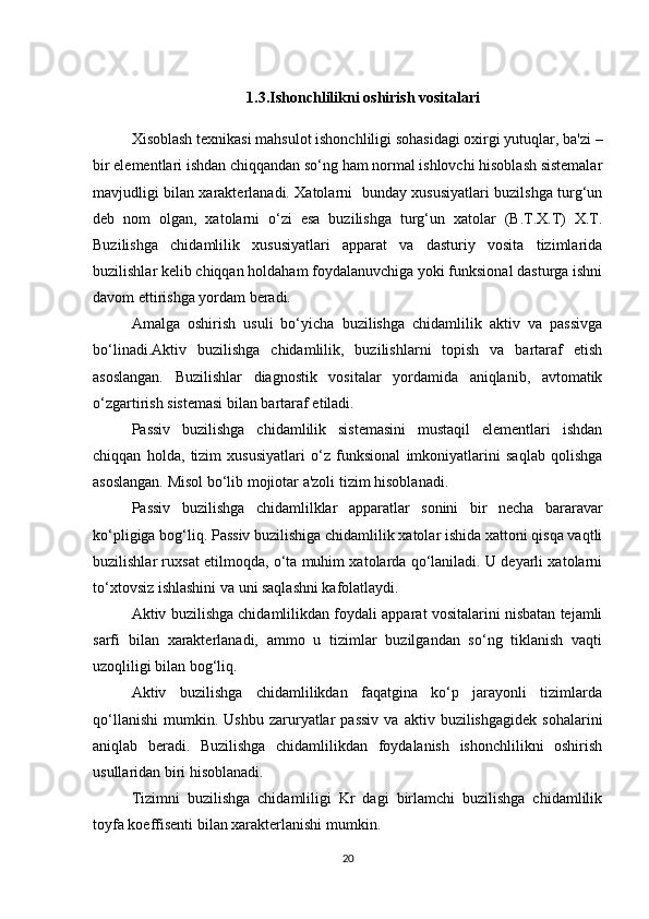 1.3.Ishonchlilikni oshirish vositalari
Xisoblash texnikasi mahsulot ishonchliligi sohasidagi oxirgi yutuqlar, ba'zi –
bir elementlari ishdan chiqqandan so‘ng ham normal ishlovchi hisoblash sistemalar
mavjudligi bilan xarakterlanadi. Xatolarni   bunday xususiyatlari buzilshga turg‘un
deb   nom   olgan,   xatolarni   o‘zi   esa   buzilishga   turg‘un   xatolar   (B.T.X.T)   X.T.
Buzilishga   chidamlilik   xususiyatlari   apparat   va   dasturiy   vosita   tizimlarida
buzilishlar kelib chiqqan holdaham foydalanuvchiga yoki funksional dasturga ishni
davom ettirishga yordam beradi.
Amalga   oshirish   usuli   bo‘yicha   buzilishga   chidamlilik   aktiv   va   passivga
bo‘linadi.Aktiv   buzilishga   chidamlilik,   buzilishlarni   topish   va   bartaraf   etish
asoslangan.   Buzilishlar   diagnostik   vositalar   yordamida   aniqlanib,   avtomatik
o‘zgartirish sistemasi bilan bartaraf etiladi.
Passiv   buzilishga   chidamlilik   sistemasini   mustaqil   elementlari   ishdan
chiqqan   holda,   tizim   xususiyatlari   o‘z   funksional   imkoniyatlarini   saqlab   qolishga
asoslangan. Misol bo‘lib mojiotar a'zoli tizim  h isoblanadi.
Passiv   buzilishga   chidamlilklar   apparatlar   sonini   bir   necha   bararavar
ko‘pligiga bog‘liq. Passiv buzilishiga chidamlilik xatolar ishida xattoni qisqa vaqtli
buzilishlar ruxsat etilmoqda, o‘ta muhim xatolarda qo‘laniladi. U deyarli xatolarni
to‘xtovsiz ishlashini va uni saqlashni kafolatlaydi.
Aktiv buzilishga chidamlilikdan foydali apparat vositalarini nisbatan tejamli
sarfi   bilan   xarakterlanadi,   ammo   u   tizimlar   buzilgandan   so‘ng   tiklanish   vaqti
uzoqliligi bilan bog‘liq.
Aktiv   buzilishga   chidamlilikdan   faqatgina   ko‘p   jarayonli   tizimlarda
qo‘llanishi   mumkin.  Ushbu   zaruryatlar   passiv   va   aktiv  buzilishgagidek   sohalarini
aniqlab   beradi.   Buzilishga   chidamlilikdan   foydalanish   ishonchlilikni   oshirish
usullaridan biri hisoblanadi.
Tizimni   buzilishga   chidamliligi   Kr   dagi   birlamchi   buzilishga   chidamlilik
toyfa koeffisenti bilan xarakterlanishi mumkin.
20 