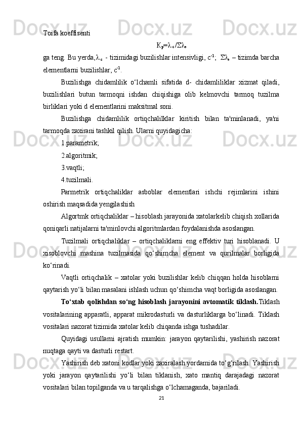 Toifa koeffisenti 
К
р = 
 c  / 
э
ga teng. Bu yerda , 
 c   - tizimidagi buzilishlar intensivligi, c -1
;   
э  – tizimda barcha
elementlarni buzilishlar, c -1
.
Buzilishga   chidamlilik   o‘lchamli   sifatida   d-   chidamliliklar   xizmat   qiladi,
buzilishlari   butun   tarmoqni   ishdan   chiqishiga   olib   kelmovchi   tarmoq   tuzilma
birliklari yoki d elementlarini maksitmal soni.
Buzilishga   chidamlilik   ortiqchalilklar   kiritish   bilan   ta'minlanadi,   ya'ni
tarmoqda zaxirani tashkil qilish. Ularni quyidagicha:
1.parametrik;
2.algoritmik;
3.vaqtli;
4.tuzilmali.
Parmetrik   ortiqchaliklar   asboblar   elementlari   ishchi   rejimlarini   ishini
oshirish maqsadida yengilashish
Algortmk ortiqchaliklar – hisoblash jarayonida xatolarkelib chiqish xollarida
qoniqarli natijalarni ta'minlovchi algoritmlardan foydalanishda asoslangan.
Tuzilmali   ortiqchaliklar   –   ortiqchaliklarni   eng   effektiv   turi   h isoblanadi.   U
xisoblovchi   mashina   tuzilmasida   qo‘shimcha   element   va   qurilmalar   borligida
ko‘rinadi.
Vaqtli   ortiqchalik   –   xatolar   yoki   buzilishlar   kelib   chiqqan   holda   hisoblarni
qaytarish yo‘li bilan masalani ishlash uchun qo‘shimcha vaqt borligida asoslangan.
To‘xtab  qolishdan  so‘ng   h isoblash  jarayonini   avtomatik  tiklash. Tiklash
vositalarining  apparatli,   apparat   mikrodasturli   va   dasturliklarga   bo‘linadi.   Tiklash
vositalari nazorat tizimida xatolar kelib chiqanda ishga tushadilar. 
Quyidagi   usullarni   ajratish   mumkin:   jarayon   qaytarilishi,   yashirish   nazorat
nuqtaga qayti va dasturli restart. 
Yashirish deb xatoni kodlar yoki zaxiralash yordamida to‘g‘rilash. Yashirish
yoki   jarayon   qaytarilishi   yo‘li   bilan   tiklanish,   xato   mantiq   darajadagi   nazorat
vositalari bilan topilganda va u tarqalishga o‘lchamaganda, bajariladi.
21 