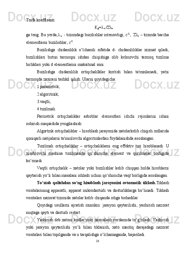 Toifa koeffisenti 
К
р = 
 c  / 
э
ga teng. Bu yerda , 
 c   - tizimidagi buzilishlar intensivligi, c -1
;   
э  – tizimda barcha
elementlarni buzilishlar, c -1
.
Buzilishga   chidamlilik   o‘lchamli   sifatida   d-   chidamliliklar   xizmat   qiladi,
buzilishlari   butun   tarmoqni   ishdan   chiqishiga   olib   kelmovchi   tarmoq   tuzilma
birliklari yoki d elementlarini maksitmal soni.
Buzilishga   chidamlilik   ortiqchalilklar   kiritish   bilan   ta'minlanadi,   ya'ni
tarmoqda zaxirani tashkil qilish. Ularni quyidagicha:
1.parametrik;
2.algoritmik;
3.vaqtli;
4.tuzilmali.
Parmetrik   ortiqchaliklar   asboblar   elementlari   ishchi   rejimlarini   ishini
oshirish maqsadida yengilashish
Algortmk ortiqchaliklar – hisoblash jarayonida xatolarkelib chiqish xollarida
qoniqarli natijalarni ta'minlovchi algoritmlardan foydalanishda asoslangan.
Tuzilmali   ortiqchaliklar   –   ortiqchaliklarni   eng   effektiv   turi   h isoblanadi.   U
xisoblovchi   mashina   tuzilmasida   qo‘shimcha   element   va   qurilmalar   borligida
ko‘rinadi.
Vaqtli   ortiqchalik   –   xatolar   yoki   buzilishlar   kelib   chiqqan   holda   hisoblarni
qaytarish yo‘li bilan masalani ishlash uchun qo‘shimcha vaqt borligida asoslangan.
To‘xtab  qolishdan  so‘ng   h isoblash  jarayonini   avtomatik  tiklash. Tiklash
vositalarining  apparatli,   apparat   mikrodasturli   va   dasturliklarga   bo‘linadi.   Tiklash
vositalari nazorat tizimida xatolar kelib chiqanda ishga tushadilar. 
Quyidagi   usullarni   ajratish   mumkin:   jarayon   qaytarilishi,   yashirish   nazorat
nuqtaga qayti va dasturli restart. 
Yashirish deb xatoni kodlar yoki zaxiralash yordamida to‘g‘rilash. Yashirish
yoki   jarayon   qaytarilishi   yo‘li   bilan   tiklanish,   xato   mantiq   darajadagi   nazorat
vositalari bilan topilganda va u tarqalishga o‘lchamaganda, bajariladi.
21