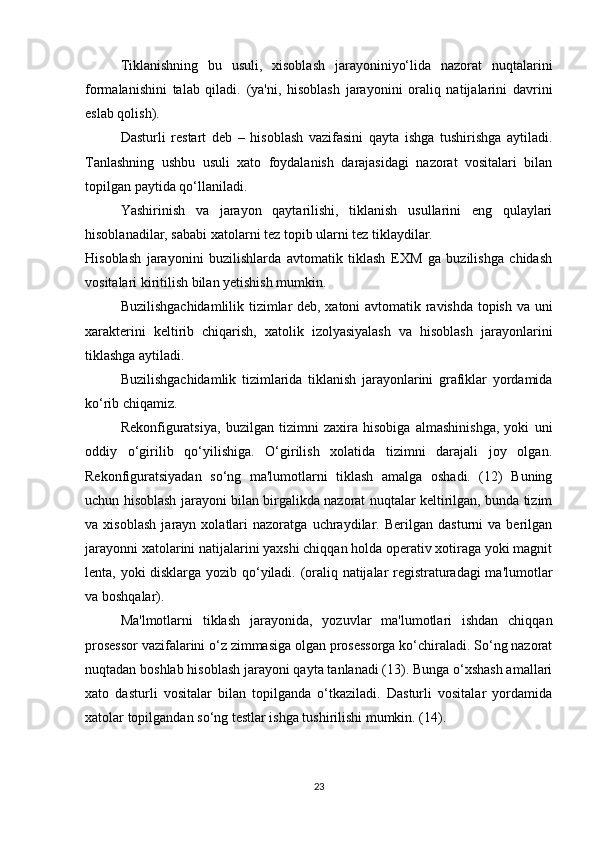 Tiklanishning   bu   usuli,   xisoblash   jarayoniniyo‘lida   nazorat   nuqtalarini
formalanishini   talab   qiladi.   (ya'ni,   hisoblash   jarayonini   oraliq   natijalarini   davrini
eslab qolish).
Dasturli   restart   deb   –   hisoblash   vazifasini   qayta   ishga   tushirishga   aytiladi.
Tanlashning   ushbu   usuli   xato   foydalanish   darajasidagi   nazorat   vositalari   bilan
topilgan paytida qo‘llaniladi.
Yashirinish   va   jarayon   qaytarilishi,   tiklanish   usullarini   eng   qulaylari
hisoblanadilar, sababi xatolarni tez topib ularni tez tiklaydilar.
Hisoblash   jarayonini   buzilishlarda   avtomatik   tiklash   EXM   ga   buzilishga   chidash
vositalari kiritilish bilan yetishish mumkin.
Buzilishgachidamlilik tizimlar deb, xatoni avtomatik ravishda topish va uni
xarakterini   keltirib   chiqarish,   xatolik   izolyasiyalash   va   hisoblash   jarayonlarini
tiklashga aytiladi.
Buzilishgachidamlik   tizimlarida   tiklanish   jarayonlarini   grafiklar   yordamida
ko‘rib chiqamiz. 
Rekonfiguratsiya,   buzilgan   tizimni   zaxira   hisobiga   almashinishga,   yoki   uni
oddiy   o‘girilib   qo‘yilishiga.   O‘girilish   xolatida   tizimni   darajali   joy   olgan.
Rekonfiguratsiyadan   so‘ng   ma'lumotlarni   tiklash   amalga   oshadi.   (12)   Buning
uchun hisoblash jarayoni bilan birgalikda nazorat nuqtalar keltirilgan, bunda tizim
va   xisoblash   jarayn   xolatlari   nazoratga   uchraydilar.   Berilgan   dasturni   va   berilgan
jarayonni xatolarini natijalarini yaxshi chiqqan holda operativ xotiraga yoki magnit
lenta, yoki disklarga yozib qo‘yiladi. (oraliq natijalar registraturadagi ma'lumotlar
va boshqalar).
Ma'lmotlarni   tiklash   jarayonida,   yozuvlar   ma'lumotlari   ishdan   chiqqan
prosessor vazifalarini o‘z zimmasiga olgan prosessorga ko‘chiraladi. So‘ng nazorat
nuqtadan boshlab hisoblash jarayoni qayta tanlanadi (13). Bunga o‘xshash amallari
xato   dasturli   vositalar   bilan   topilganda   o‘tkaziladi.   Dasturli   vositalar   yordamida
xatolar topilgandan so‘ng testlar ishga tushirilishi mumkin. (14).
23 