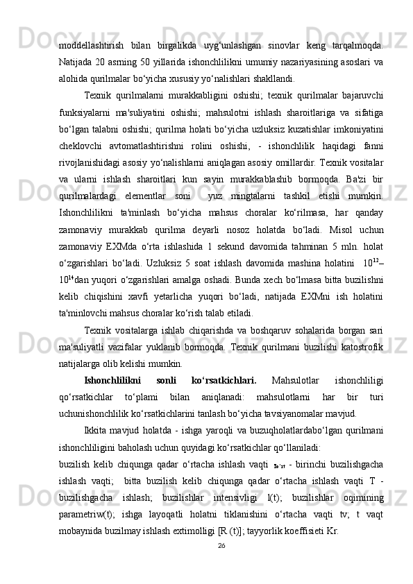 moddellashtirish   bilan   birgalikda   uyg‘unlashgan   sinovlar   keng   tarqalmoqda.
Natijada 20 asrning 50 yillarida ishonchlilikni  umumiy nazariyasining asoslari  va
alohida qurilmalar bo‘yicha xususiy yo‘nalishlari shakllandi. 
Texnik   qurilmalarni   murakkabligini   oshishi;   texnik   qurilmalar   bajaruvchi
funksiyalarni   ma'suliyatini   oshishi;   mahsulotni   ishlash   sharoitlariga   va   sifatiga
bo‘lgan talabni  oshishi;  qurilma holati  bo‘yicha  uzluksiz kuzatishlar  imkoniyatini
cheklovchi   avtomatlashtirishni   rolini   oshishi,   -   ishonchlilik   haqidagi   fanni
rivojlanishidagi asosiy yo‘nalishlarni aniqlagan asosiy omillardir. Texnik vositalar
va   ularni   ishlash   sharoitlari   kun   sayin   murakkablashib   bormoqda.   Ba'zi   bir
qurilmalardagi   elementlar   soni     yuz   mingtalarni   tashkil   etishi   mumkin.
Ishonchlilikni   ta'minlash   bo‘yicha   mahsus   choralar   ko‘rilmasa,   har   qanday
zamonaviy   murakkab   qurilma   deyarli   nosoz   holatda   bo‘ladi.   Misol   uchun
zamonaviy   EXMda   o‘rta   ishlashida   1   sekund   davomida   tahminan   5   mln.   holat
o‘zgarishlari   bo‘ladi.   Uzluksiz   5   soat   ishlash   davomida   mashina   holatini     10 12
–
10 14
dan yuqori  o‘zgarishlari amalga oshadi. Bunda xech bo‘lmasa  bitta buzilishni
kelib   chiqishini   xavfi   yetarlicha   yuqori   bo‘ladi,   natijada   EXMni   ish   holatini
ta'minlovchi mahsus choralar ko‘rish talab etiladi.
Texnik   vositalarga   ishlab   chiqarishda   va   boshqaruv   sohalarida   borgan   sari
ma'suliyatli   vazifalar   yuklanib   bormoqda.   Texnik   qurilmani   buzilishi   katostrofik
natijalarga olib kelishi mumkin.
Ishonchlilikni   sonli   ko‘rsatkichlari.   Mahsulotlar   ishonchliligi
qo‘rsatkichlar   to‘plami   bilan   aniqlanadi:   mahsulotlarni   har   bir   turi
uchunishonchlilik ko‘rsatkichlarini tanlash bo‘yicha tavsiyanomalar mavjud. 
Ikkita   mavjud   holatda   -   ishga   yaroqli   va   buzuqholatlardabo‘lgan   qurilmani
ishonchliligini baholash uchun quyidagi ko‘rsatkichlar qo‘llaniladi: 
buzilish   kelib   chiqunga   qadar   o‘rtacha   ishlash   vaqti  
To‘rt   -   birinchi   buzilishgacha
ishlash   vaqti;     bitta   buzilish   kelib   chiqunga   qadar   o‘rtacha   ishlash   vaqti   T   -
buzilishgacha   ishlash;   buzilishlar   intensivligi   l(t);   buzilishlar   oqimining
parametriw(t);   ishga   layoqatli   holatni   tiklanishini   o‘rtacha   vaqti   tv;   t   vaqt
mobaynida buzilmay ishlash extimolligi [R (t)]; tayyorlik koeffisieti Kr.
26 