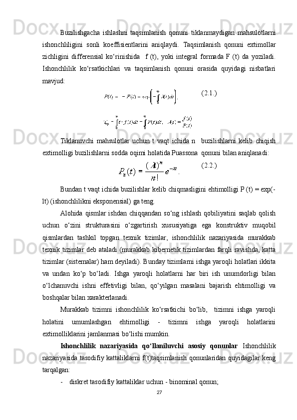 Buzilishgacha   ishlashni   taqsimlanish   qonuni   tiklanmaydigan   mahsulotlarni
ishonchliligini   sonli   koeffisientlarini   aniqlaydi.   Taqsimlanish   qonuni   extimollar
zichligini   differensial   ko‘rinishida     f   (t),   yoki   integral   formada   F   (t)   da   yoziladi.
Ishonchlilik   ko‘rsatkichlari   va   taqsimlanish   qonuni   orasida   quyidagi   nisbatlari
mavjud:
(2.1.)
Tiklanuvchi   mahsulotlar   uchun   t   vaqt   ichida   n     buzilishlarni   kelib   chiqish
extimolligi buzilishlarni sodda oqimi holatida Puassona  qonuni bilan aniqlanadi:
(2.2.)
Bundan t vaqt ichida buzilishlar kelib chiqmasligini ehtimolligi P (t) = exp(-
lt) (ishonchlilikni eksponensial) ga teng.
Alohida qismlar   ishdan  chiqqandan  so‘ng ishlash   qobiliyatini  saqlab  qolish
uchun   o‘zini   strukturasini   o‘zgartirish   xususiyatiga   ega   konstruktiv   muqobil
qismlardan   tashkil   topgan   texnik   tizimlar,   ishonchlilik   nazariyasida   murakkab
texnik tizimlar deb ataladi (murakkab kibernetik tizimlardan farqli ravishda, katta
tizimlar (sistemalar) ham deyiladi). Bunday tizimlarni ishga yaroqli holatlari ikkita
va   undan   ko‘p   bo‘ladi.   Ishga   yaroqli   holatlarni   har   biri   ish   unumdorligi   bilan
o‘lchanuvchi   ishni   effetivligi   bilan,   qo‘yilgan   masalani   bajarish   ehtimolligi   va
boshqalar bilan xarakterlanadi.
Murakkab   tizimni   ishonchlilik   ko‘rsatkichi   bo‘lib,     tizimni   ishga   yaroqli
holatini   umumlashgan   ehtimolligi   -   tizimni   ishga   yaroqli   holatlarini
extimolliklarini jamlanmasi bo‘lishi mumkin.
Ishonchlilik   nazariyasida   qo‘llaniluvchi   asosiy   qonunlar   Ishonchlilik
nazariyasida tasodifiy kattaliklarni f(t)taqsimlanish qonunlaridan quyidagilar keng
tarqalgan:
- d iskret tasodifiy kattaliklar uchun - binominal qonun; 
27