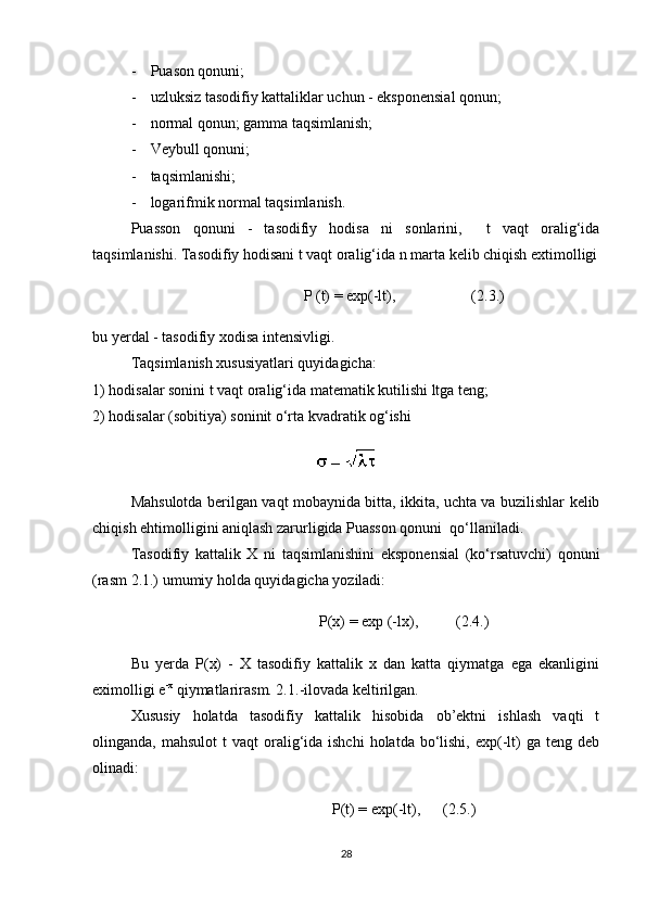 - Puason qonuni; 
- uzluksiz tasodifiy kattaliklar uchun - eksponensial qonun;
- normal qonun; gamma taqsimlanish; 
- Veybull qonuni;
- taqsimlanishi;
- logarifmik normal taqsimlanish.
Puasson   qonuni   -   tasodifiy   hodisa   ni   sonlarini,     t   vaqt   oralig‘ida
taqsimlanishi. Tasodifiy hodisani t vaqt oralig‘ida n marta kelib chiqish extimolligi
P  (t)  =  exp(-lt),                    ( 2 .3.)
bu yerdal - tasodifiy xodisa intensivligi.
Taqsimlanish xususiyatlari quyidagicha:
1)  h odisalar sonini t vaqt oralig‘ida matematik kutilishi ltga teng; 
2)  h odisalar (sobitiya) soninit o‘rta kvadratik og‘ishi 
Mahsulotda berilgan vaqt mobaynida bitta, ikkita, uchta va buzilishlar kelib
chiqish ehtimolligini aniqlash zarurligida Puasson qonuni  qo‘llaniladi.
Tasodifiy   kattalik   X   ni   taqsimlanishini   eksponensial   (ko‘rsatuvchi)   qonuni
(rasm 2.1.) umumiy holda quyidagicha yoziladi:
P(x) = exp (-lx),          (2.4.)
Bu   yerda   P(x)   -   X   tasodifiy   kattalik   x   dan   katta   qiymatga   ega   ekanligini
eximolligi e -x
 qiymatlarir asm. 2.1. -ilovada keltirilgan. 
Xususiy   holatda   tasodifiy   kattalik   hisobida   ob’ektni   ishlash   vaqti   t
olinganda, mahsulot  t   vaqt  oralig‘ida  ishchi  holatda  bo‘lishi,  exp(-lt)  ga  teng  deb
olinadi:
P(t) = exp(-lt),      ( 2 .5.)
28 