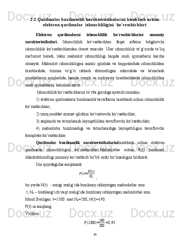 2 . 2   Q u r i l m a l a r   b u z i l m a s l i k   ha r a k t e r i s t i k a l a r i n i   h i s o b l a s h   u c h u n
e l e kt r o n   q u r i l m a l a r     i s h o n c h l i l i gi n i     k o ’ r s a t k i c h l a r i
Elektron   qurilmalarni   ishonchlilik   ko‘rsatkichlarini   umumiy
xarakteristikalari.   Ishonchlilik   ko‘rsatkichlari   faqat   sifatini   belgilovchi
ishonchlilik   ko‘rsatkichlaridan   iborat   emacdir.   Ular   ishonchlilik   to‘g‘risida   to‘liq
ma'lumot   beradi,   lekin   mahsulot   ishonchliligi   haqida   sonli   qiymatlarni   barcha
olmaydi.   Mahsulot   ishonchliligini   analiz   qilishda   va   taqqoslashda   ishonchlilikni
hisoblashda,   tizimni   to‘g‘ri   ishlash   ehtimolligini   oshirishda   va   ta'mirlash
muddatlarini aniqlashda, hamda texnik va moliyaviy hisoblashlarda ishonchlilikni
sonli qiymatlarini baholash zarur.
 Ishonchlilik ko‘rsatkichlarini to‘rtta guruhga ajratish mumkin:
1) elektron qurilmalarni buzilmaslik tavsiflarini hisoblash uchun ishonchlilik
ko‘rsatkichlari;
2) uzoq muddat xizmat qilishini ko‘rsatuvchi ko‘rsatkichlar;
3) saqlanish va ta'mirlanish layoqatlilikni tavsiflovchi ko‘rsatkichlar;
4)   mahsulotni   buzilmasligi   va   ta'mirlanishga   layoqatliligini   tavsiflovchi
kompleks ko‘rsatkichlar.
Qurilmalar   buzilmaslik   xarakteristikalarini hisoblash   uchun   elektron
qurilmalar   ishonchliligini   ko‘rsatkichlari.Mahsulotlar   uchun   R(t)   buzilmay
shlashehtimolligi umumiy ko‘rsatkich bo‘lib sodir bo‘lmasligini bildiradi.
Uni quyidagicha aniqlanadi:P(t)≈	N(t)	
N0
;
bu yerda N(t)  - oxirgi oralig‘ida buzilmay ishlayotgan mahsulotlar soni:
 t, N
o  – boshlang‘ich vaqt oralig‘ida buzilmay ishlayotgan mahsulotlar soni.
Misol:Berilgan: t=1500  soat N
o =200, N(t)=190 
P(t) ni aniqlang.
Yechim:  	
P(1500	)≈	190
200	=0,95
.
30 