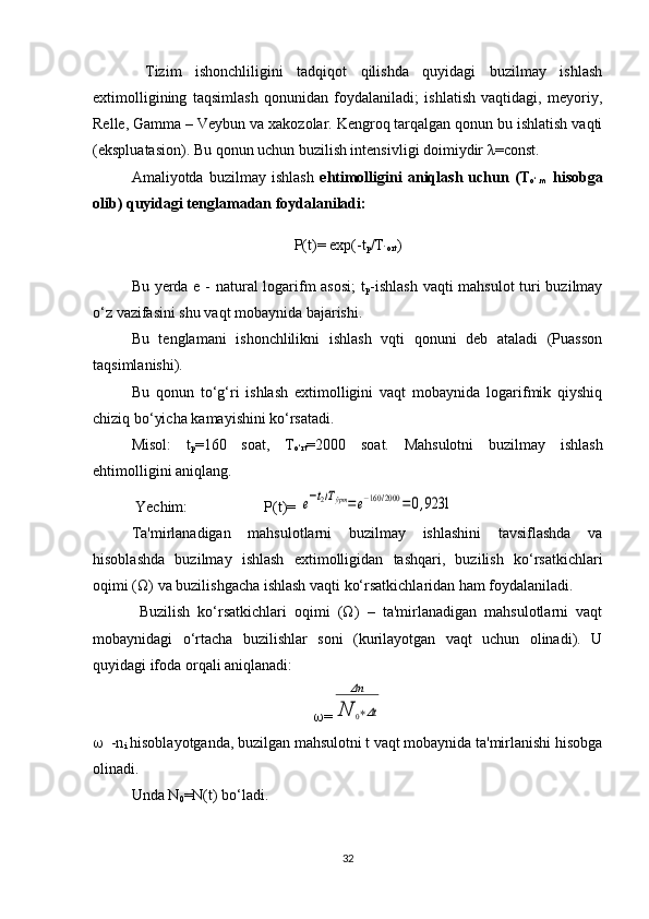   Tizim   ishonchliligini   tadqiqot   qilishda   quyidagi   buzilmay   ishlash
extimolligining   taqsimlash   qonunidan   foydalaniladi;   ishlatish   vaqtidagi,   meyoriy,
Relle, Gamma – Veybun va xakozolar. Kengroq tarqalgan qonun bu ishlatish vaqti
(ekspluatasion). Bu qonun uchun buzilish intensivligi doimiydir  λ =const. 
Amaliyotda   buzilmay   ishlash   ehtimolligini   aniqlash   uchun   (T
o‘.m   hisobga
olib) quyidagi tenglamadan foydalaniladi:
P(t)= exp(-t
p /T
`ort )
Bu yerda e - natural logarifm asosi;  t
p -ishlash vaqti mahsulot  turi buzilmay
o‘z vazifasini shu vaqt mobaynida bajarishi.
Bu   tenglamani   ishonchlilikni   ishlash   vqti   qonuni   deb   ataladi   (Puasson
taqsimlanishi).
Bu   qonun   to‘g‘ri   ishlash   extimolligini   vaqt   mobaynida   logarifmik   qiyshiq
chiziq bo‘yicha kamayishini ko‘rsatadi.
Misol:   t
p =160   soat,   T
o‘rt =2000   soat.   Mahsulotni   buzilmay   ishlash
ehtimolligini aniqlang.
 Yechim:                    P(t)= e−t2/Тўрт=	e−160	/2000	=0,9231
Ta'mirlanadigan   mahsulotlarni   buzilmay   ishlashini   tavsiflashda   va
hisoblashda   buzilmay   ishlash   extimolligidan   tashqari,   buzilish   ko‘rsatkichlari
oqimi (Ω) va buzilishgacha ishlash vaqti ko‘rsatkichlaridan ham foydalaniladi.
  Buzilish   ko‘rsatkichlari   oqimi   (Ω)   –   ta'mirlanadigan   mahsulotlarni   vaqt
mobaynidagi   o‘rtacha   buzilishlar   soni   (kurilayotgan   vaqt   uchun   olinadi).   U
quyidagi ifoda orqali aniqlanadi:
 =	
Δn	
N	0∗Δt
   -n
i  hisoblayotganda, buzilgan mahsulotni t vaqt mobaynida ta'mirlanishi hisobga
olinadi.
Unda N
0 =N(t) bo‘ladi.
32 