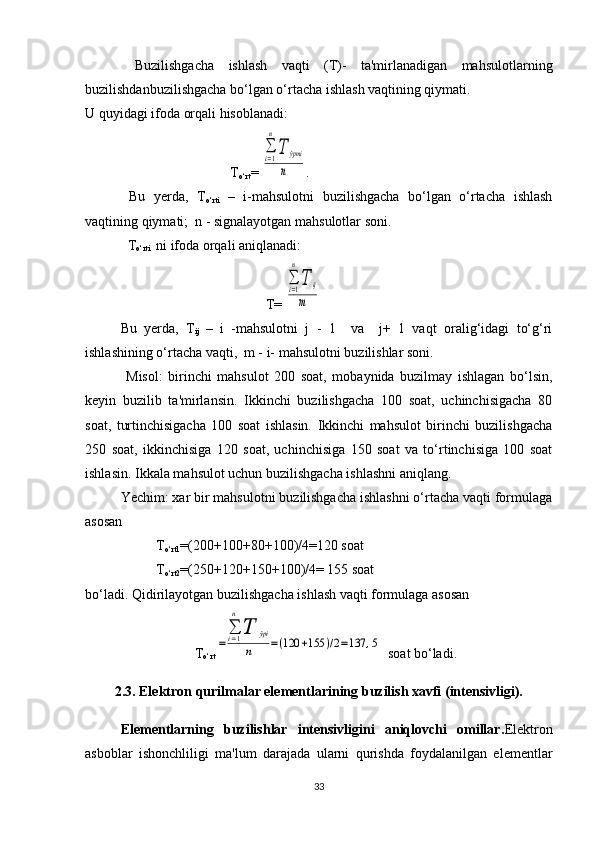   Buzilishgacha   ishlash   vaqti   (T)-   ta'mirlanadigan   mahsulotlarning
buzilishdanbuzilishgacha bo‘lgan o‘rtacha ishlash vaqtining qiymati.
U quyidagi ifoda orqali hisoblanadi:
 T
o‘rt = ∑i=1
n
T	ўртi
n .
  Bu   yerda,   T
o‘rti   –   i-mahsulotni   buzilishgacha   bo‘lgan   o‘rtacha   ishlash
vaqtining qiymati;  n - signalayotgan mahsulotlar soni.
  T
o‘rti    ni ifoda orqali aniqlanadi:
 T= 
∑i=1
n
T	ij	
m
Bu   yerda,   T
ij   –   i   -mahsulotni   j   -   1     va     j+   1   vaqt   oralig‘idagi   to‘g‘ri
ishlashining o‘rtacha vaqti,  m - i- mahsulotni buzilishlar soni.
  Misol:   birinchi   mahsulot   200   soat,   mobaynida   buzilmay   ishlagan   bo‘lsin,
keyin   buzilib   ta'mirlansin.   Ikkinchi   buzilishgacha   100   soat,   uchinchisigacha   80
soat,   turtinchisigacha   100   soat   ishlasin.   Ikkinchi   mahsulot   birinchi   buzilishgacha
250   soat,   ikkinchisiga   120   soat,   uchinchisiga   150   soat   va   to‘rtinchisiga   100   soat
ishlasin. Ikkala mahsulot uchun buzilishgacha ishlashni aniqlang.
Yechim: xar bir mahsulotni buzilishgacha ishlashni o‘rtacha vaqti formulaga
asosan
T
o‘rt1 =(200+100+80+100)/4=120 soat
T
o‘rt2 =(250+120+150+100)/4= 155 soat
bo‘ladi. Qidirilayotgan buzilishgacha ishlash vaqti formulaga asosan
 T
o‘rt	
=	
∑i=1
n	
T	ўрi	
n	=(120	+155	)/2=137	,5   soat bo‘ladi.
2.3. Elektron qurilmalar elementlarining buzilish xavfi (intensivligi).
Elementlarning   buzilishlar   intensivligini   aniqlovchi   omillar. Elektron
asboblar   ishonchliligi   ma'lum   darajada   ularni   qurishda   foydalanilgan   elementlar
33 