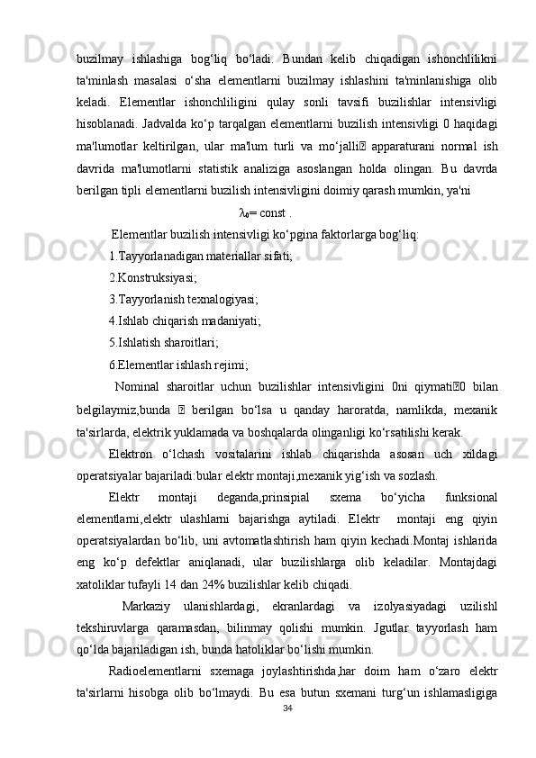 buzilmay   ishlashiga   bog‘liq   bo‘ladi.   Bundan   kelib   chiqadigan   ishonchlilikni
ta'minlash   masalasi   o‘sha   elementlarni   buzilmay   ishlashini   ta'minlanishiga   olib
keladi.   Elementlar   ishonchliligini   qulay   sonli   tavsifi   buzilishlar   intensivligi
hisoblanadi.   Jadvalda   ko‘p  tarqalgan   elementlarni   buzilish   intensivligi   0  haqidagi
ma'lumotlar   keltirilgan,   ular   ma'lum   turli   va   mo‘jalli    apparaturani   normal   ish
davrida   ma'lumotlarni   statistik   analiziga   asoslangan   holda   olingan.   Bu   davrda
berilgan tipli elementlarni buzilish intensivligini doimiy qarash mumkin, ya'ni 
 λ
0 = const .
 Elementlar buzilish intensivligi ko‘pgina faktorlarga bog‘liq:
1.Tayyorlanadigan materiallar sifati;
2.Konstruksiyasi;
3.Tayyorlanish texnalogiyasi;
4.Ishlab chiqarish madaniyati;
5.Ishlatish sharoitlari;
6.Elementlar ishlash rejimi;
  Nominal   sharoitlar   uchun   buzilishlar   intensivligini   0ni   qiymati  0   bilan
belgilaymiz,bunda      berilgan   bo‘lsa   u   qanday   haroratda,   namlikda,   mexanik
ta'sirlarda, elektrik yuklamada va boshqalarda olinganligi ko‘rsatilishi kerak.
Elektron   o‘lchash   vositalarini   ishlab   chiqarishda   asosan   uch   xildagi
operatsiyalar bajariladi:bular elektr montaji,mexanik yig‘ish va sozlash. 
Elektr   montaji   deganda,prinsipial   sxema   bo‘yicha   funksional
elementlarni,elektr   ulashlarni   bajarishga   aytiladi.   Elektr     montaji   eng   qiyin
operatsiyalardan   bo‘lib,  uni   avtomatlashtirish   ham   qiyin   kechadi.Montaj   ishlarida
eng   ko‘p   defektlar   aniqlanadi,   ular   buzilishlarga   olib   keladilar.   Montajdagi
xatoliklar tufayli 14 dan 24% buzilishlar kelib chiqadi.
  Markaziy   ulanishlardagi,   ekranlardagi   va   izolyasiyadagi   uzilishl
tekshiruvlarga   qaramasdan,   bilinmay   qolishi   mumkin.   Jgutlar   tayyorlash   ham
qo‘lda bajariladigan ish, bunda hatoliklar bo‘lishi mumkin.
Radioelementlarni   sxemaga   joylashtirishda,har   doim   ham   o‘zaro   elektr
ta'sirlarni   hisobga   olib   bo‘lmaydi.   Bu   esa   butun   sxemani   turg‘un   ishlamasligiga
34 